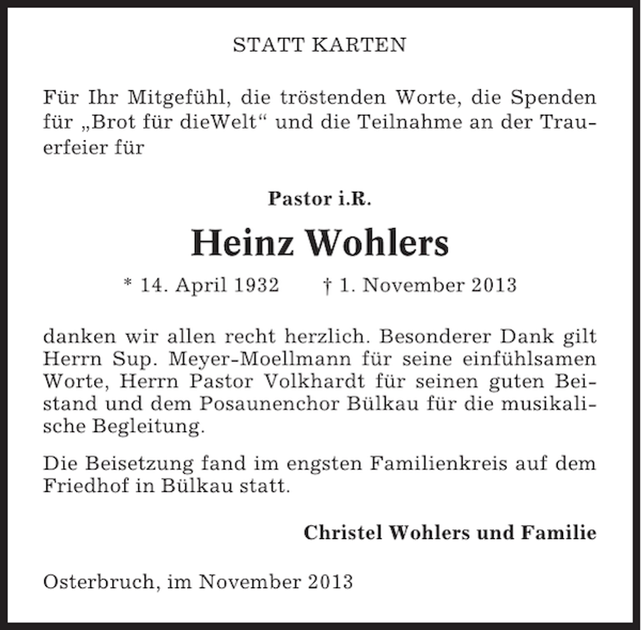 <p>STATT KARTEN<br />Für Ihr Mitgefühl, die tröstenden Worte, die Spenden<br />für „Brot für dieWelt“ und die Teilnahme an der Trauerfeier für<br />Pastor i.R.</p><p>Heinz Wohlers<br />* 14. April 1932</p><p>† 1. November 2013</p><p>danken wir allen recht herzlich. Besonderer Dank gilt<br />Herrn Sup. Meyer-Moellmann für seine einfühlsamen<br />Worte, Herrn Pastor Volkhardt für seinen guten Beistand und dem Posaunenchor Bülkau für die musikalische Begleitung.<br />Die Beisetzung fand im engsten Familienkreis auf dem<br />Friedhof in Bülkau statt.<br />Christel Wohlers und Familie<br />Osterbruch, im November 2013</p>
