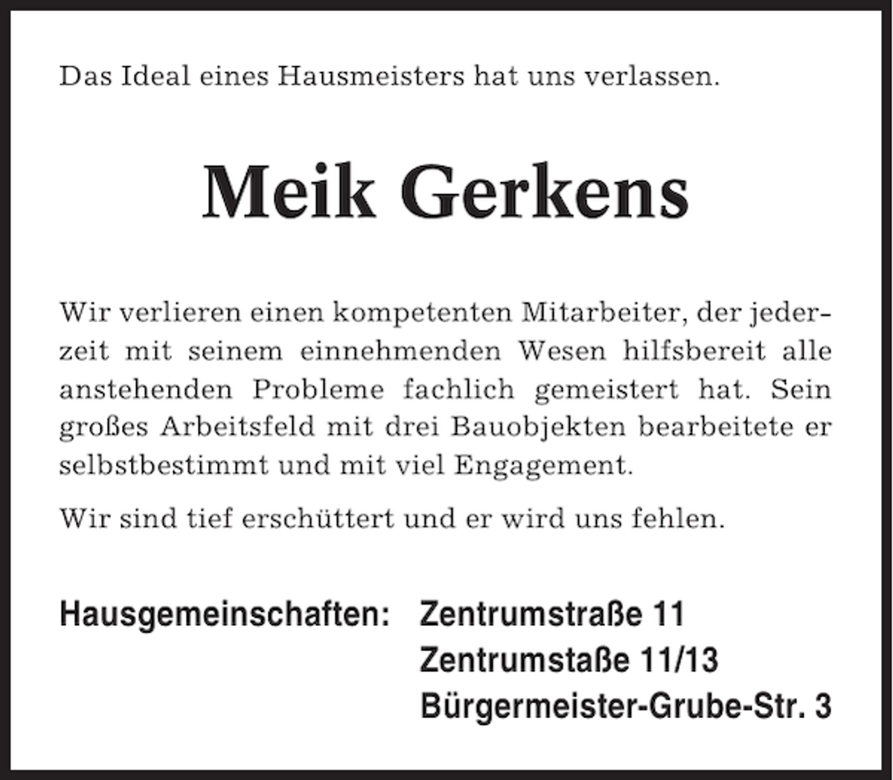 <p>Das Ideal eines Hausmeisters hat uns verlassen.</p><p>Meik Gerkens<br />Wir verlieren einen kompetenten Mitarbeiter, der jederzeit mit seinem einnehmenden Wesen hilfsbereit alle<br />anstehenden Probleme fachlich gemeistert hat. Sein<br />großes Arbeitsfeld mit drei Bauobjekten bearbeitete er<br />selbstbestimmt und mit viel Engagement.<br />Wir sind tief erschüttert und er wird uns fehlen.</p><p>Hausgemeinschaften: Zentrumstraße 11<br />Zentrumstaße 11/13<br />Bürgermeister-Grube-Str. 3</p>