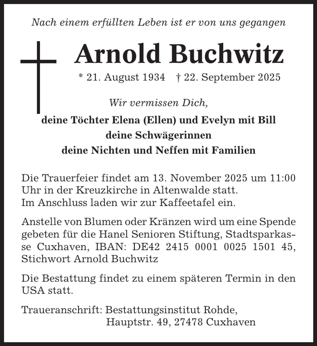 <p>Nach einem erfüllten Leben ist er von uns gegangen</p><p>Arnold Buchwitz<br />* 21. August 1934 † 22. September 2025<br />Wir vermissen Dich,<br />deine Töchter Elena (Ellen) und Evelyn mit Bill<br />deine Schwägerinnen<br />deine Nichten und Neffen mit Familien<br />Die Trauerfeier findet am 13. November 2025 um 11:00<br />Uhr in der Kreuzkirche in Altenwalde statt.<br />Im Anschluss laden wir zur Kaffeetafel ein.<br />Anstelle von Blumen oder Kränzen wird um eine Spende<br />gebeten für die Hanel Senioren Stiftung, Stadtsparkasse Cuxhaven, IBAN: DE4415 0001 0025 1501 45,<br />Stichwort Arnold Buchwitz<br />Die Bestattung findet zu einem späteren Termin in den<br />USA statt.<br />Traueranschrift: Bestattungsinstitut Rohde,<br />Hauptstr. 49, 27478 Cuxhaven</p>