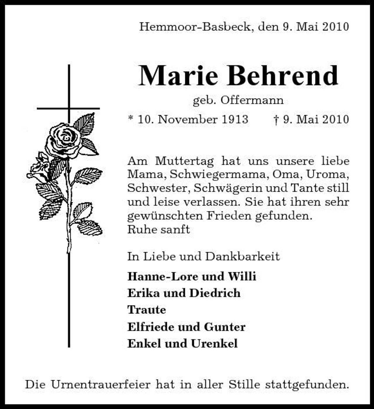 <p>Hemmoor-Basbeck, den 9. Mai 2010</p><p>Marie Behrend<br />geb. Offermann * 10. November 1913 † 9. Mai 2010 Am Muttertag hat uns unsere liebe Mama, Schwiegermama, Oma, Uroma, Schwester, Schwägerin und Tante still und leise verlassen. Sie hat ihren sehr gewünschten Frieden gefunden. Ruhe sanft In Liebe und Dankbarkeit Hanne-Lore und Willi Erika und Diedrich Traute Elfriede und Gunter Enkel und Urenkel</p><p>Die Urnentrauerfeier hat in aller Stille stattgefunden.</p>
