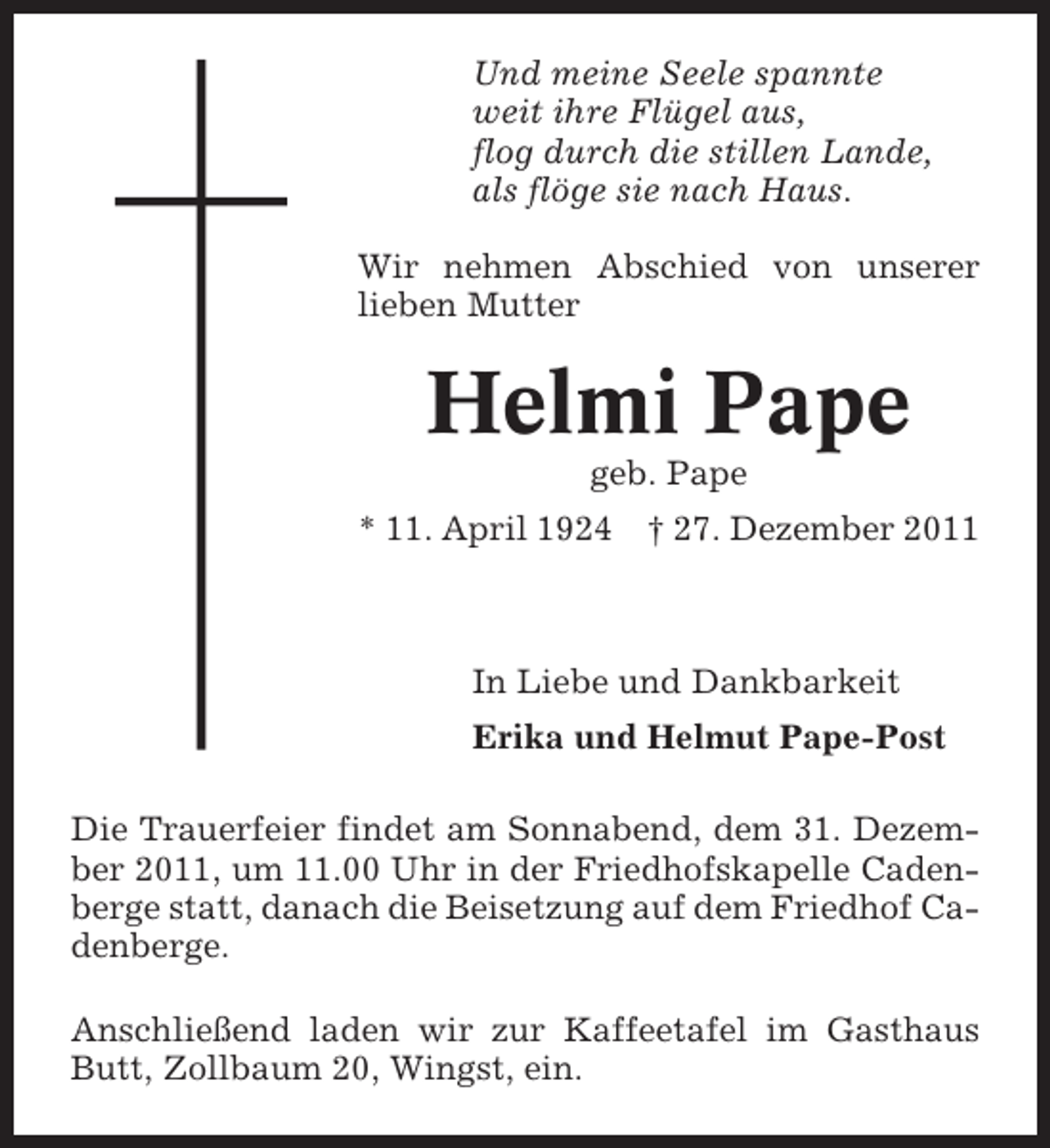 <p>Und meine Seele spannte<br />weit ihre Flügel aus,<br />flog durch die stillen Lande,<br />als flöge sie nach Haus.<br />Wir nehmen Abschied von unserer<br />lieben Mutter</p><p>Helmi Pape<br />geb. Pape<br />* 11. April 1924</p><p>† 27. Dezember 2011</p><p>In Liebe und Dankbarkeit<br />Erika und Helmut Pape-Post<br />Die Trauerfeier findet am Sonnabend, dem 31. Dezember 2011, um 11.00 Uhr in der Friedhofskapelle Cadenberge statt, danach die Beisetzung auf dem Friedhof Cadenberge.<br />Anschließend laden wir zur Kaffeetafel im Gasthaus<br />Butt, Zollbaum 20, Wingst, ein.</p>