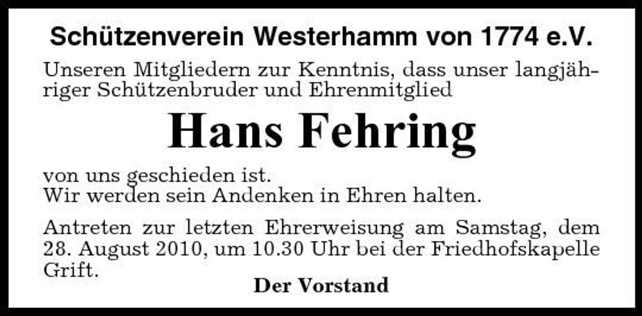 <p>Schützenverein Westerhamm von 1774 e.V.<br />Unseren Mitgliedern zur Kenntnis, dass unser langjähriger Schützenbruder und Ehrenmitglied</p><p>Hans Fehring<br />von uns geschieden ist. Wir werden sein Andenken in Ehren halten. Antreten zur letzten Ehrerweisung am Samstag, dem 28. August 2010, um 10.30 Uhr bei der Friedhofskapelle Grift. Der Vorstand</p>