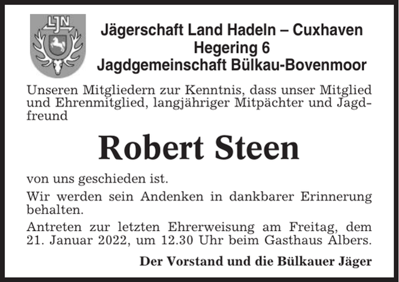 <p>Jägerschaft Land Hadeln – Cuxhaven<br />Hegering 6<br />Jagdgemeinschaft Bülkau-Bovenmoor<br />Unseren Mitgliedern zur Kenntnis, dass unser Mitglied<br />und Ehrenmitglied, langjähriger Mitpächter und Jagdfreund</p><p>Robert Steen<br />von uns geschieden ist.<br />Wir werden sein Andenken in dankbarer Erinnerung<br />behalten.<br />Antreten zur letzten Ehrerweisung am Freitag, dem<br />21. Januar 2022, um 12.30 Uhr beim Gasthaus Albers.<br />Der Vorstand und die Bülkauer Jäger</p>