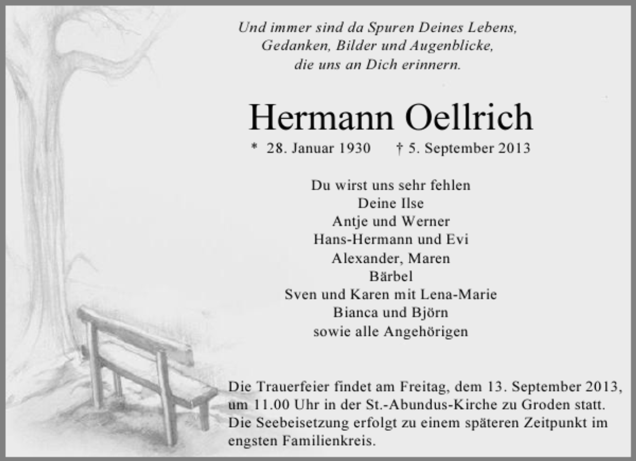 <p>Und immer sind da Spuren Deines Lebens,<br />Gedanken, Bilder und Augenblicke,<br />die uns an Dich erinnern.</p><p>Hermann Oellrich<br />* 28. Januar 1930</p><p>† 5. September 2013</p><p>Du wirst uns sehr fehlen<br />Deine Ilse<br />Antje und Werner<br />Hans-Hermann und Evi<br />Alexander, Maren<br />Bärbel<br />Sven und Karen mit Lena-Marie<br />Bianca und Björn<br />sowie alle Angehörigen<br />Die Trauerfeier findet am Freitag, dem 13. September 2013,<br />um 11.00 Uhr in der St.-Abundus-Kirche zu Groden statt.<br />Die Seebeisetzung erfolgt zu einem späteren Zeitpunkt im<br />engsten Familienkreis.</p>