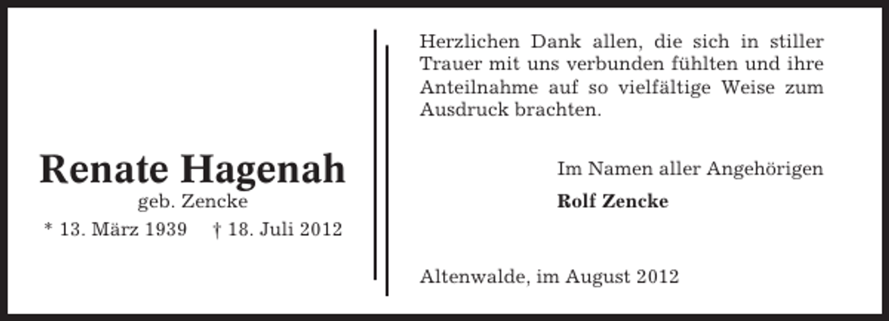 <p>Herzlichen Dank allen, die sich in stiller<br />Trauer mit uns verbunden fühlten und ihre<br />Anteilnahme auf so vielfältige Weise zum<br />Ausdruck brachten.</p><p>Renate Hagenah</p><p>Im Namen aller Angehörigen</p><p>geb. Zencke<br />* 13. März 1939 † 18. Juli 2012</p><p>Rolf Zencke</p><p>Altenwalde, im August 2012</p>