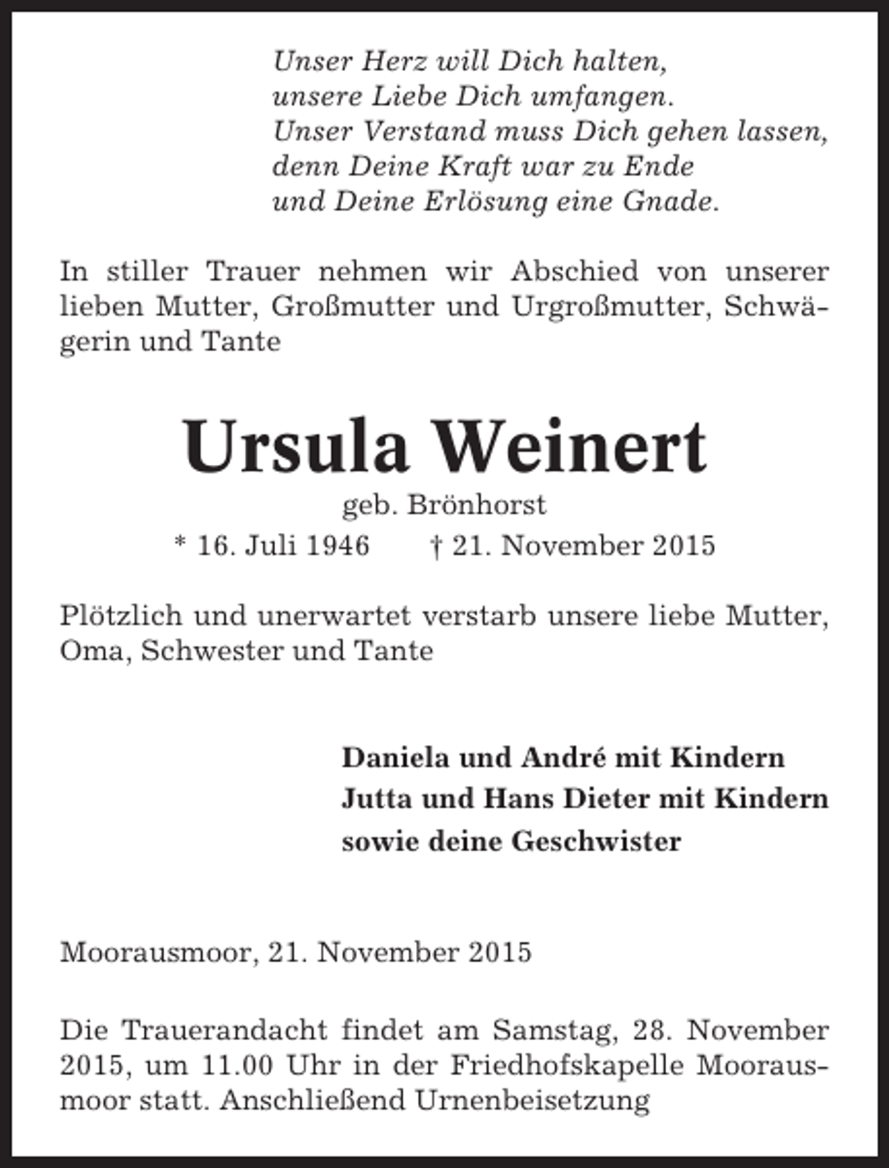 <p>Unser Herz will Dich halten,<br />unsere Liebe Dich umfangen.<br />Unser Verstand muss Dich gehen lassen,<br />denn Deine Kraft war zu Ende<br />und Deine Erlösung eine Gnade.<br />In stiller Trauer nehmen wir Abschied von unserer<br />lieben Mutter, Großmutter und Urgroßmutter, Schwägerin und Tante</p><p>Ursula Weinert<br />geb. Brönhorst<br />* 16. Juli 1946<br />† 21. November 2015<br />Plötzlich und unerwartet verstarb unsere liebe Mutter,<br />Oma, Schwester und Tante</p><p>Daniela und André mit Kindern<br />Jutta und Hans Dieter mit Kindern<br />sowie deine Geschwister</p><p>Moorausmoor, 21. November 2015<br />Die Trauerandacht findet am Samstag, 28. November<br />2015, um 11.00 Uhr in der Friedhofskapelle Moorausmoor statt. Anschließend Urnenbeisetzung</p>