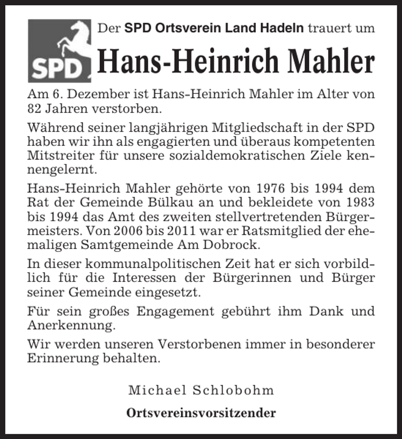 <p>Der SPD Ortsverein Land Hadeln trauert um</p><p>Hans-Heinrich Mahler<br />Am 6. Dezember ist Hans-Heinrich Mahler im Alter von<br />82 Jahren verstorben.<br />Während seiner langjährigen Mitgliedschaft in der SPD<br />haben wir ihn als engagierten und überaus kompetenten<br />Mitstreiter für unsere sozialdemokratischen Ziele kennengelernt.<br />Hans-Heinrich Mahler gehörte von 1976 bis 1994 dem<br />Rat der Gemeinde Bülkau an und bekleidete von 1983<br />bis 1994 das Amt des zweiten stellvertretenden Bürgermeisters. Von 2006 bis 2011 war er Ratsmitglied der ehemaligen Samtgemeinde Am Dobrock.<br />In dieser kommunalpolitischen Zeit hat er sich vorbildlich für die Interessen der Bürgerinnen und Bürger<br />seiner Gemeinde eingesetzt.<br />Für sein großes Engagement gebührt ihm Dank und<br />Anerkennung.<br />Wir werden unseren Verstorbenen immer in besonderer<br />Erinnerung behalten.<br />Michael Schlobohm<br />Ortsvereinsvorsitzender</p>