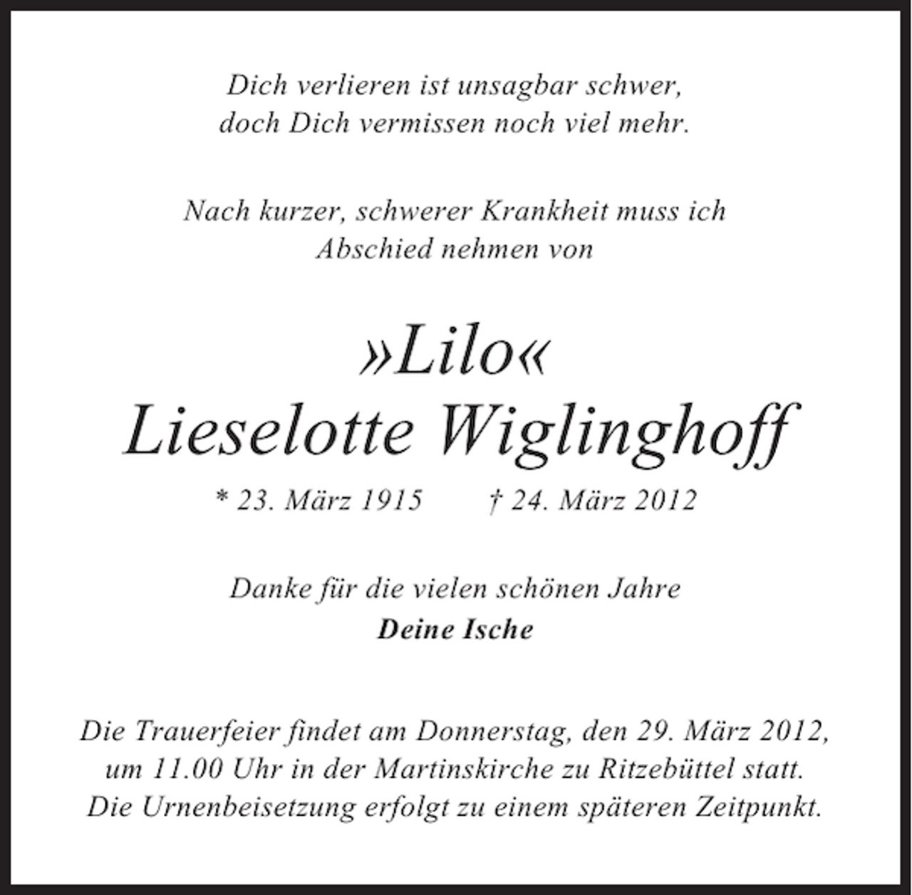 <p>Dich verlieren ist unsagbar schwer,<br />doch Dich vermissen noch viel mehr.<br />Nach kurzer, schwerer Krankheit muss ich<br />Abschied nehmen von</p><p>»Lilo«<br />Lieselotte Wiglinghoff<br />* 23. März 1915</p><p>† 24. März 2012</p><p>Danke für die vielen schönen Jahre<br />Deine Ische<br />Die Trauerfeier findet am Donnerstag, den 29. März 2012,<br />um 11.00 Uhr in der Martinskirche zu Ritzebüttel statt.<br />Die Urnenbeisetzung erfolgt zu einem späteren Zeitpunkt.</p>
