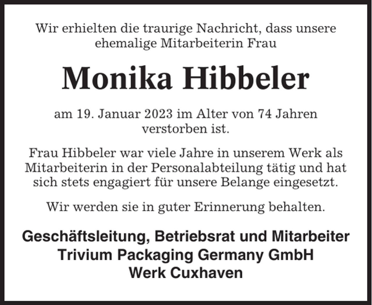 <p>Wir erhielten die traurige Nachricht, dass unsere<br />ehemalige Mitarbeiterin Frau</p><p>Monika Hibbeler<br />am 19. Januar 2023 im Alter von 74 Jahren<br />verstorben ist.<br />Frau Hibbeler war viele Jahre in unserem Werk als<br />Mitarbeiterin in der Personalabteilung tätig und hat<br />sich stets engagiert für unsere Belange eingesetzt.<br />Wir werden sie in guter Erinnerung behalten.</p><p>Geschäftsleitung, Betriebsrat und Mitarbeiter<br />Trivium Packaging Germany GmbH<br />Werk Cuxhaven</p>