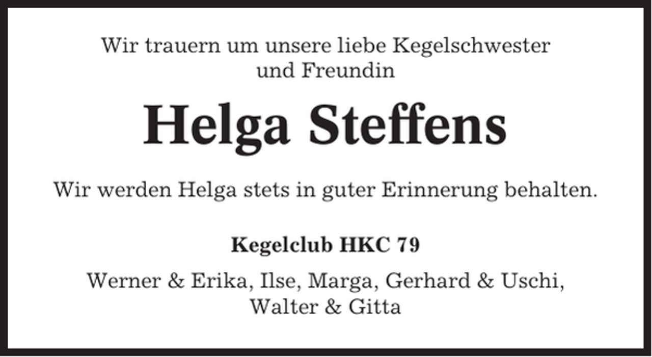 <p>Wir trauern um unsere liebe Kegelschwester<br />und Freundin</p><p>Helga Steffens<br />Wir werden Helga stets in guter Erinnerung behalten.<br />Kegelclub HKC 79<br />Werner &amp; Erika, Ilse, Marga, Gerhard &amp; Uschi,<br />Walter &amp; Gitta</p>