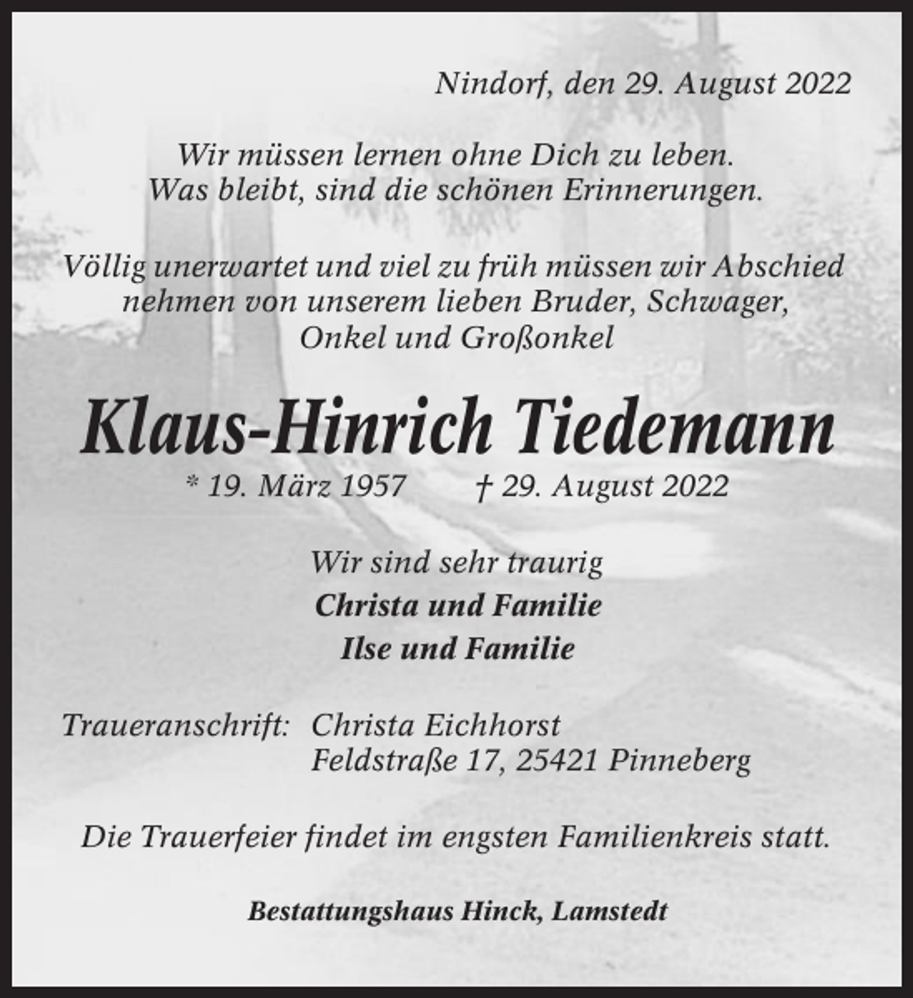 <p>Nindorf, den 29. August 2022<br />Wir müssen lernen ohne Dich zu leben.<br />Was bleibt, sind die schönen Erinnerungen.<br />Völlig unerwartet und viel zu früh müssen wir Abschied<br />nehmen von unserem lieben Bruder, Schwager,<br />Onkel und Großonkel</p><p>Klaus-Hinrich Tiedemann<br />* 19. März 1957</p><p>† 29. August 2022</p><p>Wir sind sehr traurig<br />Christa und Familie<br />Ilse und Familie<br />Traueranschrift: Christa Eichhorst<br />Feldstraße 17, 25421 Pinneberg<br />Die Trauerfeier findet im engsten Familienkreis statt.<br />Bestattungshaus Hinck, Lamstedt</p>