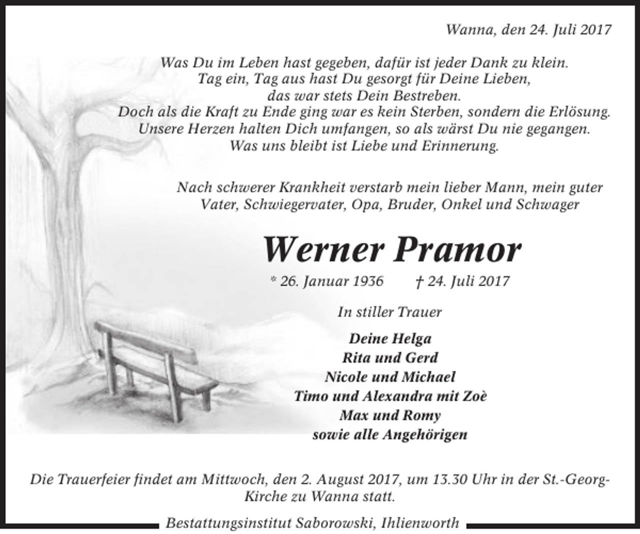 <p>Wanna, den 24. Juli 2017<br />Was Du im Leben hast gegeben, dafür ist jeder Dank zu klein.<br />Tag ein, Tag aus hast Du gesorgt für Deine Lieben,<br />das war stets Dein Bestreben.<br />Doch als die Kraft zu Ende ging war es kein Sterben, sondern die Erlösung.<br />Unsere Herzen halten Dich umfangen, so als wärst Du nie gegangen.<br />Was uns bleibt ist Liebe und Erinnerung.<br />Nach schwerer Krankheit verstarb mein lieber Mann, mein guter<br />Vater, Schwiegervater, Opa, Bruder, Onkel und Schwager</p><p>Werner Pramor<br />* 26. Januar 1936</p><p>† 24. Juli 2017</p><p>In stiller Trauer<br />Deine Helga<br />Rita und Gerd<br />Nicole und Michael<br />Timo und Alexandra mit Zoè<br />Max und Romy<br />sowie alle Angehörigen<br />Die Trauerfeier findet am Mittwoch, den 2. August 2017, um 13.30 Uhr in der St.-GeorgKirche zu Wanna statt.<br />Bestattungsinstitut Saborowski, Ihlienworth</p>