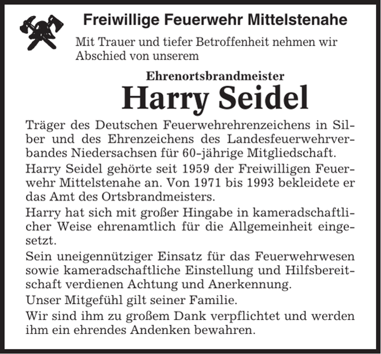 <p>Freiwillige Feuerwehr Mittelstenahe<br />Mit Trauer und tiefer Betroffenheit nehmen wir<br />Abschied von unserem<br />Ehrenortsbrandmeister</p><p>Harry Seidel<br />Träger des Deutschen Feuerwehrehrenzeichens in Silber und des Ehrenzeichens des Landesfeuerwehrverbandes Niedersachsen für 60-jährige Mitgliedschaft.<br />Harry Seidel gehörte seit 1959 der Freiwilligen Feuerwehr Mittelstenahe an. Von 1971 bis 1993 bekleidete er<br />das Amt des Ortsbrandmeisters.<br />Harry hat sich mit großer Hingabe in kameradschaftlicher Weise ehrenamtlich für die Allgemeinheit eingesetzt.<br />Sein uneigennütziger Einsatz für das Feuerwehrwesen<br />sowie kameradschaftliche Einstellung und Hilfsbereitschaft verdienen Achtung und Anerkennung.<br />Unser Mitgefühl gilt seiner Familie.<br />Wir sind ihm zu großem Dank verpflichtet und werden<br />ihm ein ehrendes Andenken bewahren.</p>