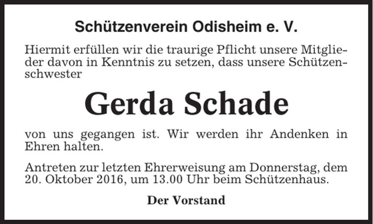 <p>Schützenverein Odisheim e. V.<br />Hiermit erfüllen wir die traurige Pflicht unsere Mitglieder davon in Kenntnis zu setzen, dass unsere Schützenschwester</p><p>Gerda Schade<br />von uns gegangen ist. Wir werden ihr Andenken in<br />Ehren halten.<br />Antreten zur letzten Ehrerweisung am Donnerstag, dem<br />20. Oktober 2016, um 13.00 Uhr beim Schützenhaus.<br />Der Vorstand</p>