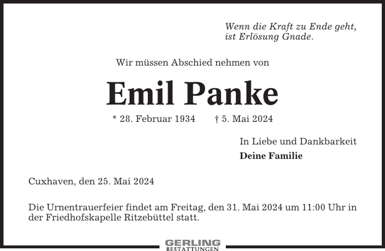 <p>Wenn die Kraft zu Ende geht,<br />ist Erlösung Gnade.<br />Wir müssen Abschied nehmen von</p><p>Emil Panke<br />* 28. Februar 1934</p><p>† 5. Mai 2024<br />In Liebe und Dankbarkeit<br />Deine Familie</p><p>Cuxhaven, den 25. Mai 2024<br />Die Urnentrauerfeier findet am Freitag, den 31. Mai 2024 um 11:00 Uhr in<br />der Friedhofskapelle Ritzebüttel statt.</p>
