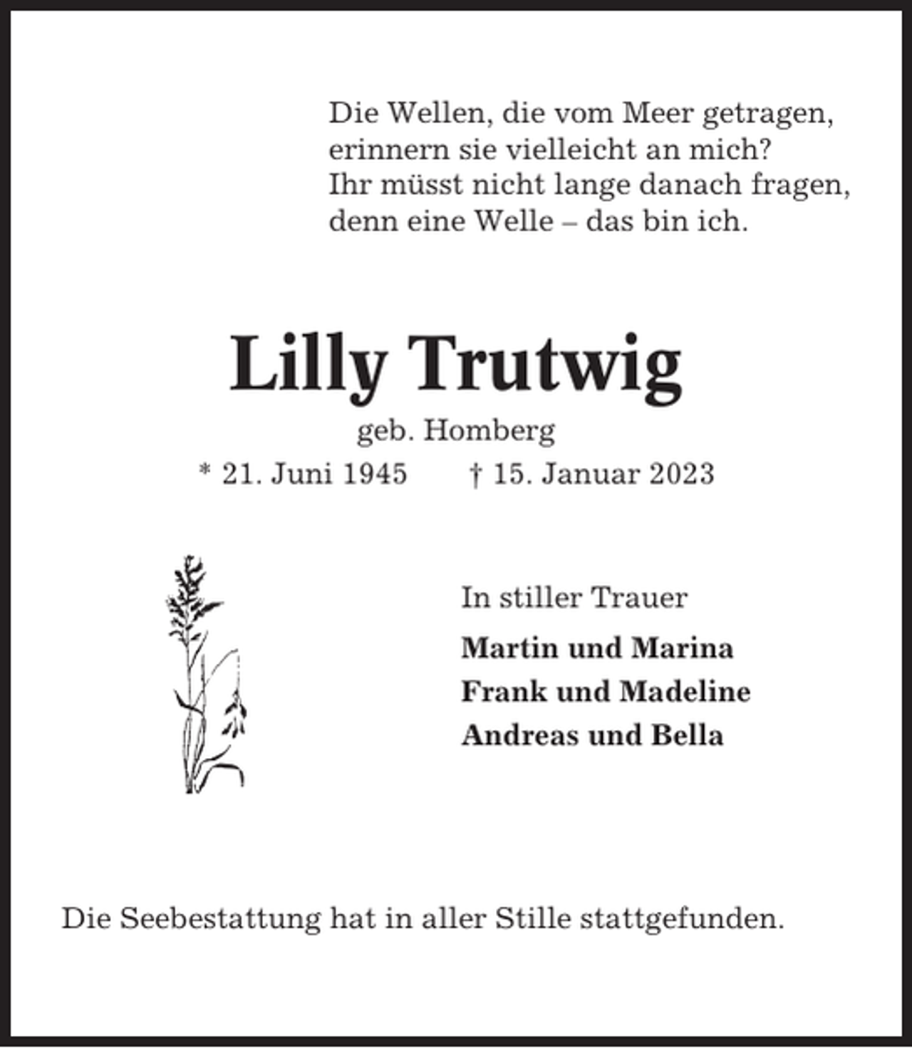 <p>Die Wellen, die vom Meer getragen,<br />erinnern sie vielleicht an mich?<br />Ihr müsst nicht lange danach fragen,<br />denn eine Welle – das bin ich.</p><p>Lilly Trutwig<br />geb. Homberg<br />* 21. Juni 1945<br />† 15. Januar 2023</p><p>In stiller Trauer<br />Martin und Marina<br />Frank und Madeline<br />Andreas und Bella</p><p>Die Seebestattung hat in aller Stille stattgefunden.</p>