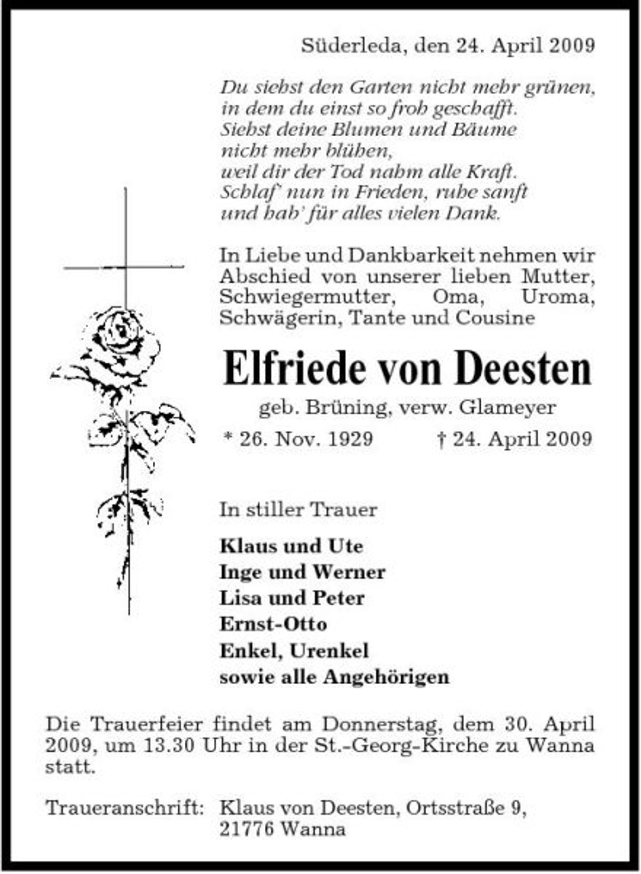 <p>Süderleda, den 24. April 2009 Du siehst den Garten nicht mehr grünen, in dem du einst so froh geschafft. Siehst deine Blumen und Bäume nicht mehr blühen, weil dir der Tod nahm alle Kraft. Schlaf’ nun in Frieden, ruhe sanft und hab’ für alles vielen Dank. In Liebe und Dankbarkeit nehmen wir Abschied von unserer lieben Mutter, Schwiegermutter, Oma, Uroma, Schwägerin, Tante und Cousine</p><p>Elfriede von Deesten<br />geb. Brüning, verw. Glameyer * 26. Nov. 1929 † 24. April 2009 In stiller Trauer Klaus und Ute Inge und Werner Lisa und Peter Ernst-Otto Enkel, Urenkel sowie alle Angehörigen Die Trauerfeier findet am Donnerstag, dem 30. April 2009, um 13.30 Uhr in der St.-Georg-Kirche zu Wanna statt. Traueranschrift: Klaus von Deesten, Ortsstraße 9, 21776 Wanna</p>