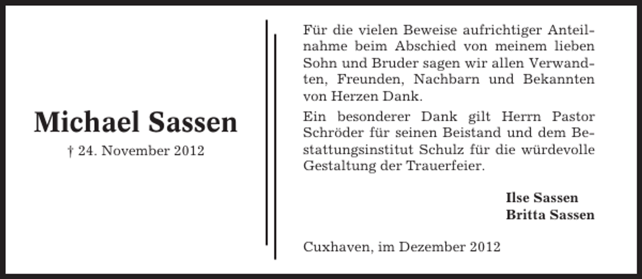 <p>Michael Sassen<br />† 24. November 2012</p><p>Für die vielen Beweise aufrichtiger Anteilnahme beim Abschied von meinem lieben<br />Sohn und Bruder sagen wir allen Verwandten, Freunden, Nachbarn und Bekannten<br />von Herzen Dank.<br />Ein besonderer Dank gilt Herrn Pastor<br />Schröder für seinen Beistand und dem Bestattungsinstitut Schulz für die würdevolle<br />Gestaltung der Trauerfeier.<br />Ilse Sassen<br />Britta Sassen<br />Cuxhaven, im Dezember 2012</p>