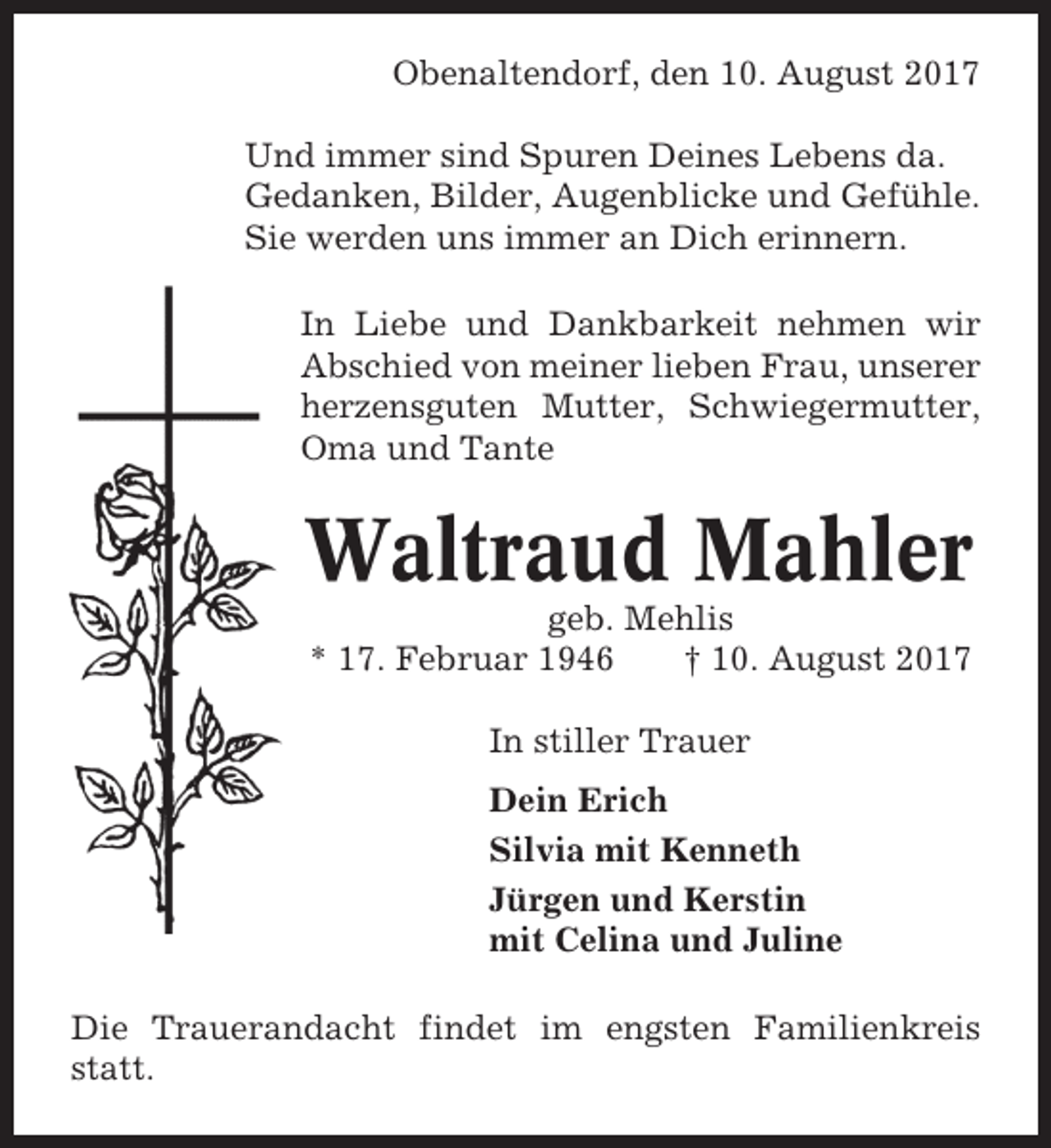 <p>Obenaltendorf, den 10. August 2017<br />Und immer sind Spuren Deines Lebens da.<br />Gedanken, Bilder, Augenblicke und Gefühle.<br />Sie werden uns immer an Dich erinnern.<br />In Liebe und Dankbarkeit nehmen wir<br />Abschied von meiner lieben Frau, unserer<br />herzensguten Mutter, Schwiegermutter,<br />Oma und Tante</p><p>Waltraud Mahler<br />geb. Mehlis<br />* 17. Februar 1946<br />† 10. August 2017<br />In stiller Trauer<br />Dein Erich<br />Silvia mit Kenneth<br />Jürgen und Kerstin<br />mit Celina und Juline<br />Die Trauerandacht findet im engsten Familienkreis<br />statt.</p>