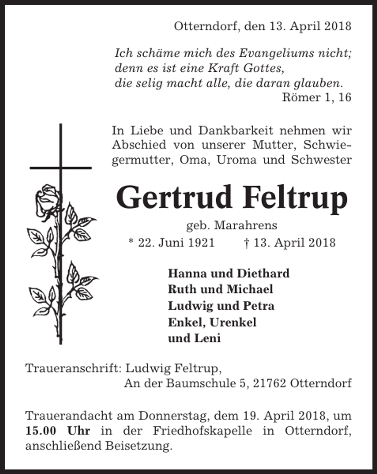<p>Otterndorf, den 13. April 2018<br />Ich schäme mich des Evangeliums nicht;<br />denn es ist eine Kraft Gottes,<br />die selig macht alle, die daran glauben.<br />Römer 1, 16<br />In Liebe und Dankbarkeit nehmen wir<br />Abschied von unserer Mutter, Schwiegermutter, Oma, Uroma und Schwester</p><p>Gertrud Feltrup<br />geb. Marahrens<br />* 22. Juni 1921<br />† 13. April 2018<br />Hanna und Diethard<br />Ruth und Michael<br />Ludwig und Petra<br />Enkel, Urenkel<br />und Leni<br />Traueranschrift: Ludwig Feltrup,<br />An der Baumschule 5, 21762 Otterndorf<br />Trauerandacht am Donnerstag, dem 19. April 2018, um<br />15.00 Uhr in der Friedhofskapelle in Otterndorf,<br />anschließend Beisetzung.</p>
