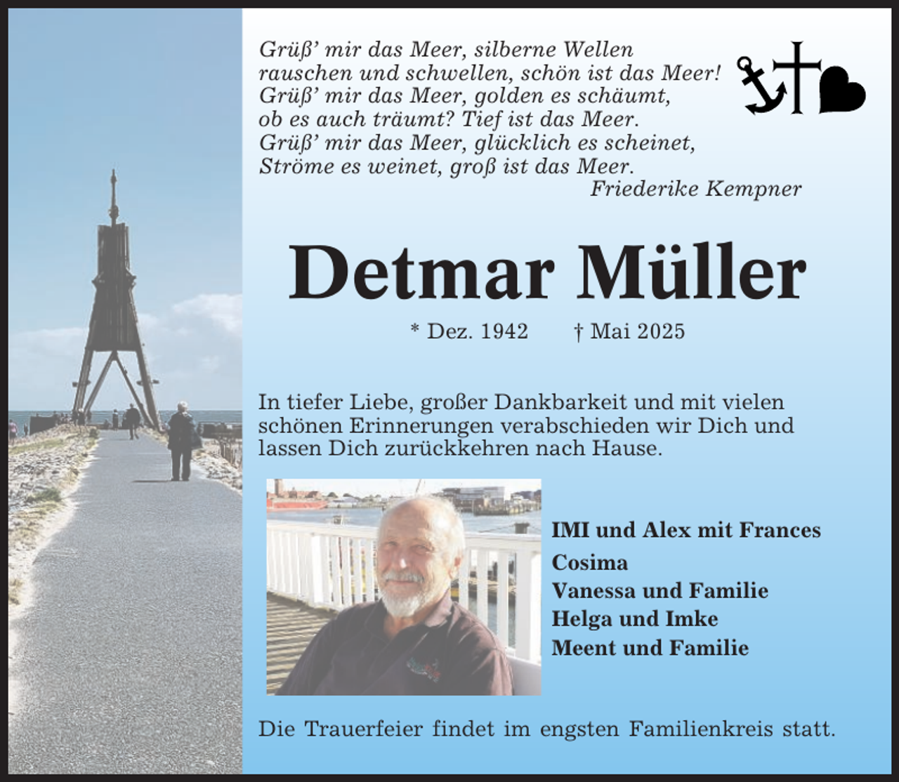 <p>Grüß’ mir das Meer, silberne Wellen<br />rauschen und schwellen, schön ist das Meer!<br />Grüß’ mir das Meer, golden es schäumt,<br />ob es auch träumt? Tief ist das Meer.<br />Grüß’ mir das Meer, glücklich es scheinet,<br />Ströme es weinet, groß ist das Meer.<br />Friederike Kempner</p><p>Detmar Müller<br />* Dez. 1942</p><p>† Mai 2025</p><p>In tiefer Liebe, großer Dankbarkeit und mit vielen<br />schönen Erinnerungen verabschieden wir Dich und<br />lassen Dich zurückkehren nach Hause.</p><p>IMI und Alex mit Frances<br />Cosima<br />Vanessa und Familie<br />Helga und Imke<br />Meent und Familie</p><p>Die Trauerfeier findet im engsten Familienkreis statt.</p>