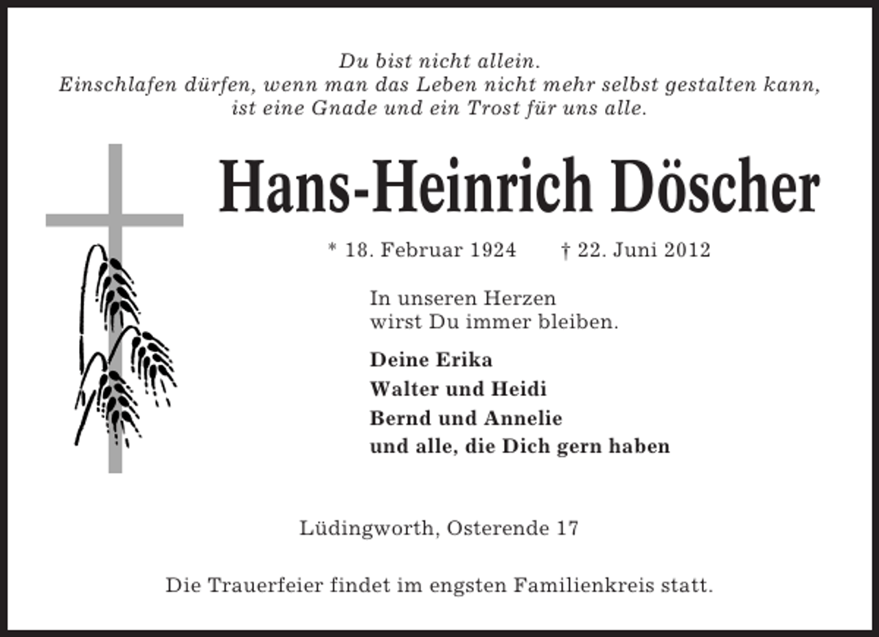 <p>Du bist nicht allein.<br />Einschlafen dürfen, wenn man das Leben nicht mehr selbst gestalten kann,<br />ist eine Gnade und ein Trost für uns alle.</p><p>Hans-Heinrich Döscher<br />* 18. Februar 1924</p><p>† 22. Juni 2012</p><p>In unseren Herzen<br />wirst Du immer bleiben.<br />Deine Erika<br />Walter und Heidi<br />Bernd und Annelie<br />und alle, die Dich gern haben</p><p>Lüdingworth, Osterende 17<br />Die Trauerfeier findet im engsten Familienkreis statt.</p>