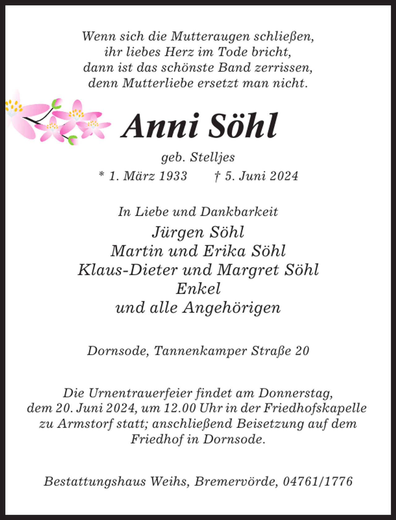 <p>Wenn sich die Mutteraugen schließen,<br />ihr liebes Herz im Tode bricht,<br />dann ist das schönste Band zerrissen,<br />denn Mutterliebe ersetzt man nicht.</p><p>Anni Söhl<br />geb. Stelljes<br />* 1. März 1933<br />† 5. Juni 2024<br />In Liebe und Dankbarkeit</p><p>Jürgen Söhl<br />Martin und Erika Söhl<br />Klaus-Dieter und Margret Söhl<br />Enkel<br />und alle Angehörigen<br />Dornsode, Tannenkamper Straße 20<br />Die Urnentrauerfeier findet am Donnerstag,<br />dem 20. Juni 2024, um 12.00 Uhr in der Friedhofskapelle<br />zu Armstorf statt; anschließend Beisetzung auf dem<br />Friedhof in Dornsode.<br />Bestattungshaus Weihs, Bremervörde, 04761/1776</p>