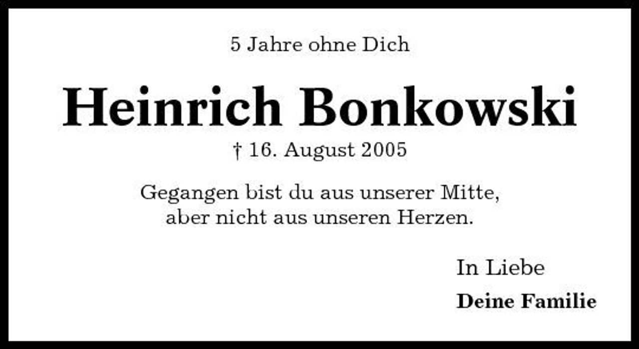 <p>5 Jahre ohne Dich</p><p>Heinrich Bonkowski<br />† 16. August 2005 Gegangen bist du aus unserer Mitte, aber nicht aus unseren Herzen.</p><p>In Liebe<br />Deine Familie</p>