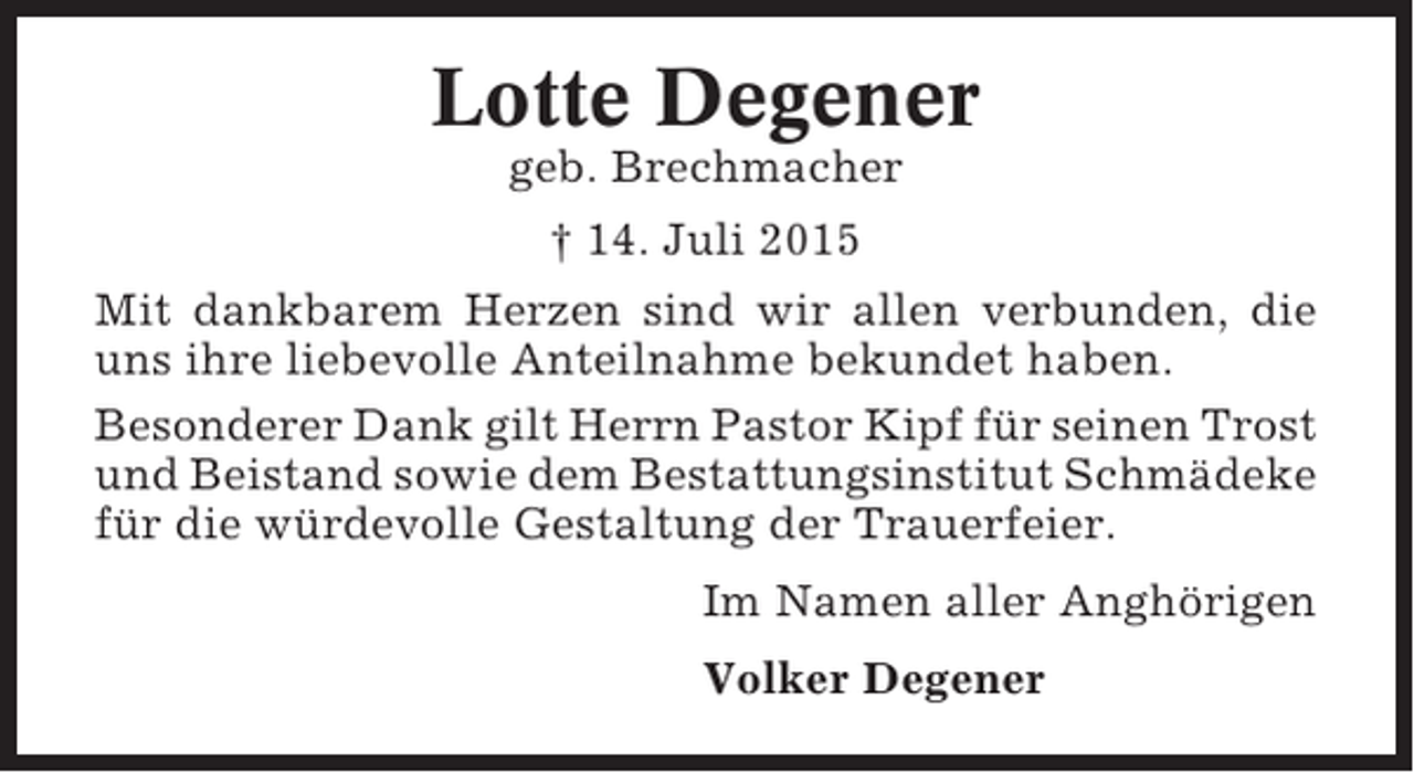 <p>Lotte Degener<br />geb. Brechmacher<br />† 14. Juli 2015<br />Mit dankbarem Herzen sind wir allen verbunden, die<br />uns ihre liebevolle Anteilnahme bekundet haben.<br />Besonderer Dank gilt Herrn Pastor Kipf für seinen Trost<br />und Beistand sowie dem Bestattungsinstitut Schmädeke<br />für die würdevolle Gestaltung der Trauerfeier.<br />Im Namen aller Anghörigen<br />Volker Degener</p>