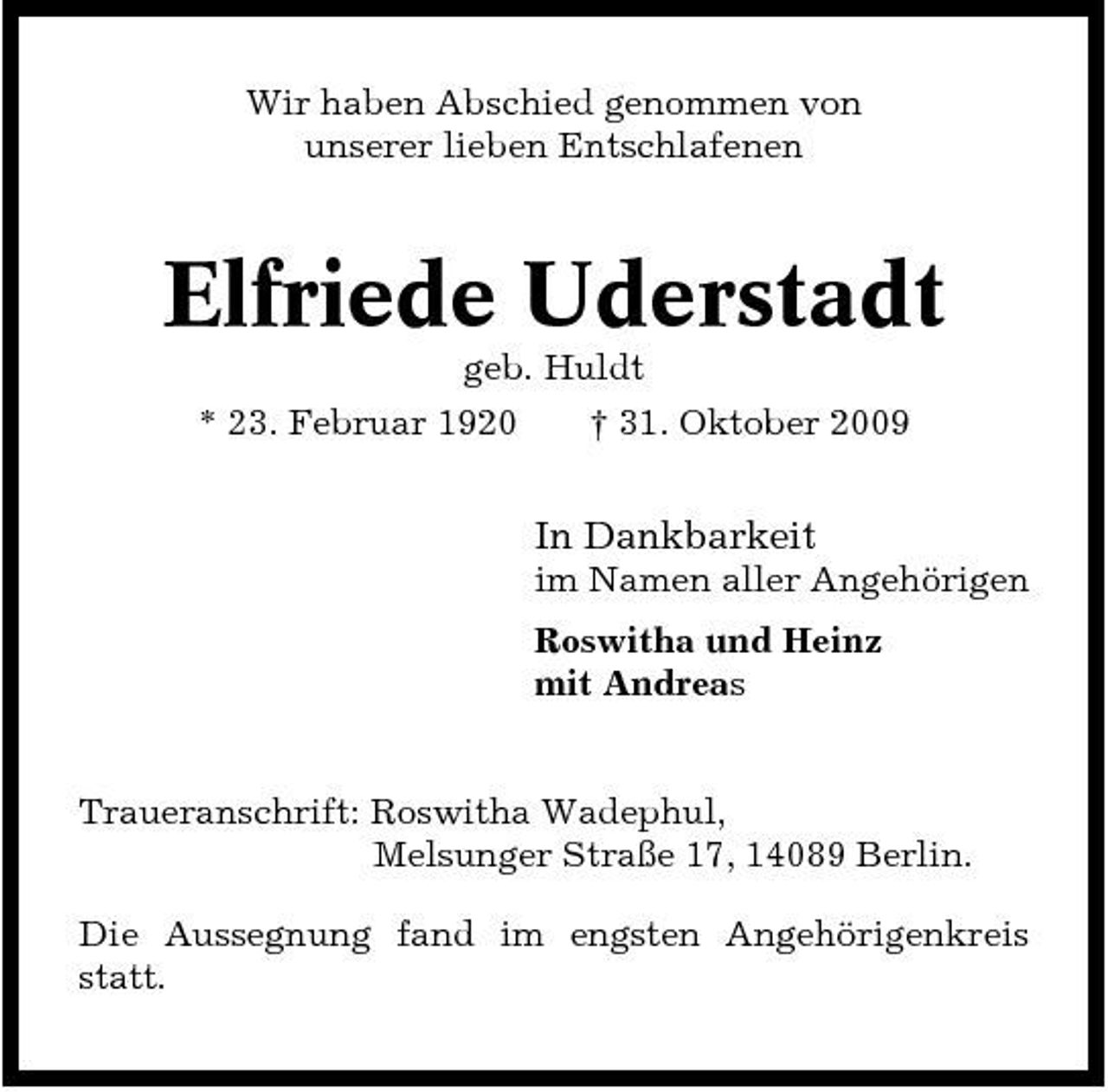<p>Wir haben Abschied genommen von unserer lieben Entschlafenen</p><p>Elfriede Uderstadt<br />geb. Huldt * 23. Februar 1920 † 31. Oktober 2009</p><p>In Dankbarkeit<br />im Namen aller Angehörigen Roswitha und Heinz mit Andreas</p><p>Traueranschrift: Roswitha Wadephul, Melsunger Straße 17, 14089 Berlin. Die Aussegnung fand im engsten Angehörigenkreis statt.</p>
