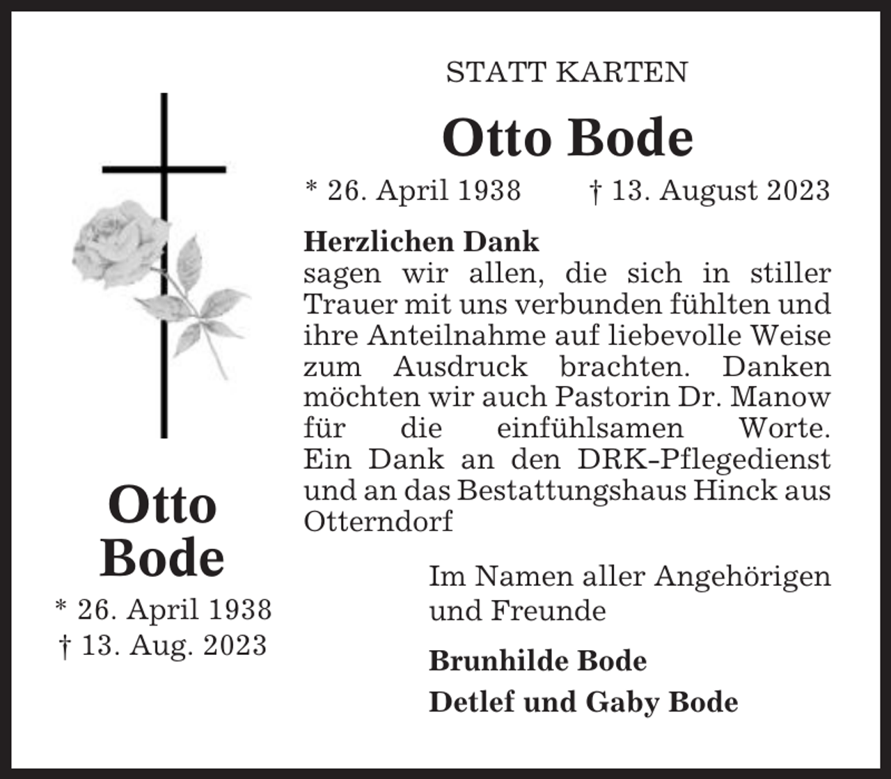 <p>STATT KARTEN</p><p>Otto Bode<br />* 26. April 1938</p><p>Otto<br />Bode<br />* 26. April 1938<br />† 13. Aug. 2023</p><p>† 13. August 2023</p><p>Herzlichen Dank<br />sagen wir allen, die sich in stiller<br />Trauer mit uns verbunden fühlten und<br />ihre Anteilnahme auf liebevolle Weise<br />zum Ausdruck brachten. Danken<br />möchten wir auch Pastorin Dr. Manow<br />für<br />die<br />einfühlsamen<br />Worte.<br />Ein Dank an den DRK-Pflegedienst<br />und an das Bestattungshaus Hinck aus<br />Otterndorf<br />Im Namen aller Angehörigen<br />und Freunde<br />Brunhilde Bode<br />Detlef und Gaby Bode</p>