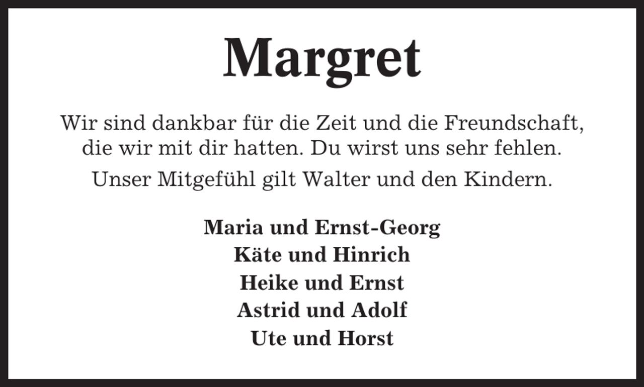 <p>Margret<br />Wir sind dankbar für die Zeit und die Freundschaft,<br />die wir mit dir hatten. Du wirst uns sehr fehlen.<br />Unser Mitgefühl gilt Walter und den Kindern.<br />Maria und Ernst-Georg<br />Käte und Hinrich<br />Heike und Ernst<br />Astrid und Adolf<br />Ute und Horst</p>