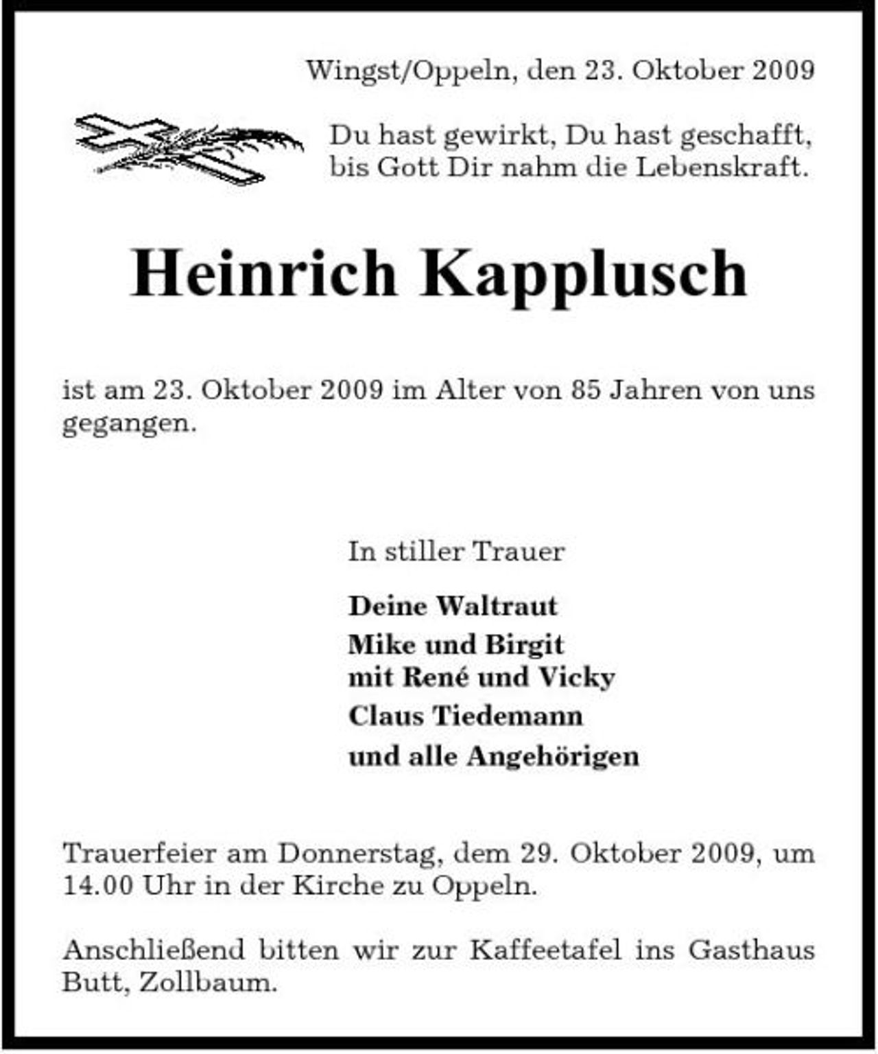 <p>Wingst/Oppeln, den 23. Oktober 2009 Du hast gewirkt, Du hast geschafft, bis Gott Dir nahm die Lebenskraft.</p><p>Heinrich Kapplusch<br />ist am 23. Oktober 2009 im Alter von 85 Jahren von uns gegangen.</p><p>In stiller Trauer Deine Waltraut Mike und Birgit mit René und Vicky Claus Tiedemann und alle Angehörigen Trauerfeier am Donnerstag, dem 29. Oktober 2009, um 14.00 Uhr in der Kirche zu Oppeln. Anschließend bitten wir zur Kaffeetafel ins Gasthaus Butt, Zollbaum.</p>