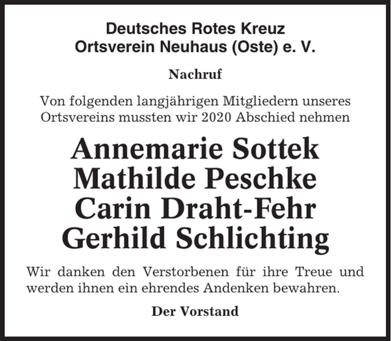 <p>Deutsches Rotes Kreuz<br />Ortsverein Neuhaus (Oste) e. V.<br />Nachruf<br />Von folgenden langjährigen Mitgliedern unseres<br />Ortsvereins mussten wir 2020 Abschied nehmen</p><p>Annemarie Sottek<br />Mathilde Peschke<br />Carin Draht-Fehr<br />Gerhild Schlichting<br />Wir danken den Verstorbenen für ihre Treue und<br />werden ihnen ein ehrendes Andenken bewahren.<br />Der Vorstand</p>