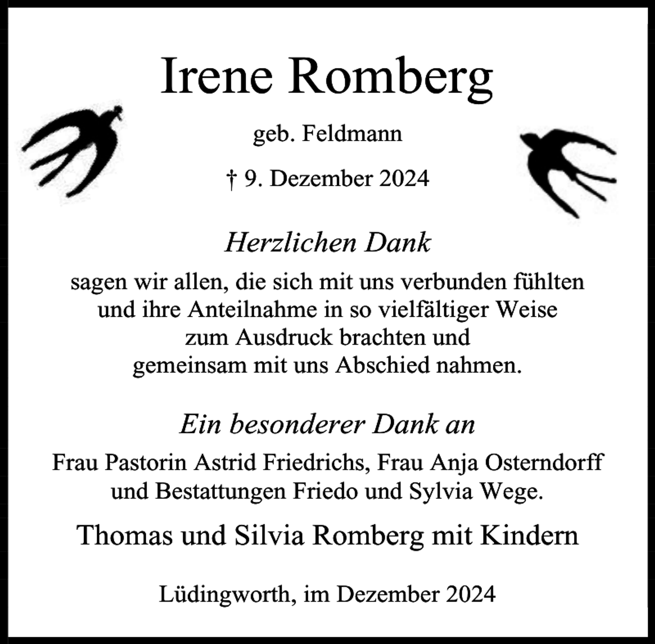 <p>Irene Romberg<br />geb. Feldmann<br />† 9. Dezember 2024</p><p>Herzlichen Dank<br />sagen wir allen, die sich mit uns verbunden fühlten<br />und ihre Anteilnahme in so vielfältiger Weise<br />zum Ausdruck brachten und<br />gemeinsam mit uns Abschied nahmen.</p><p>Ein besonderer Dank an<br />Frau Pastorin Astrid Friedrichs, Frau Anja Osterndorff<br />und Bestattungen Friedo und Sylvia Wege.</p><p>Thomas und Silvia Romberg mit Kindern<br />Lüdingworth, im Dezember 2024</p>
