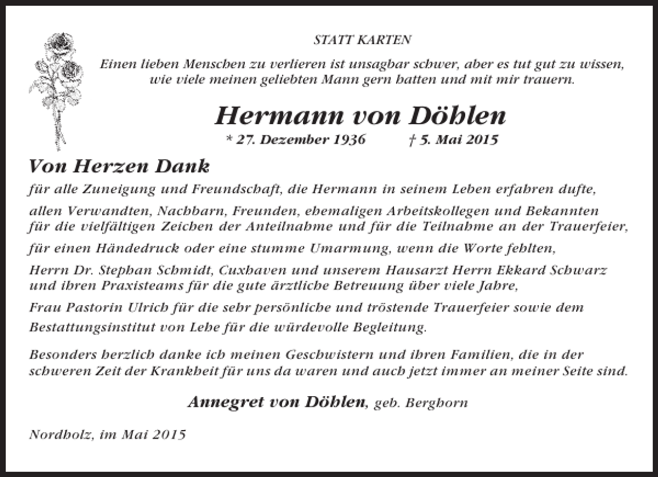 <p>STATT KARTEN<br />Einen lieben Menschen zu verlieren ist unsagbar schwer, aber es tut gut zu wissen,<br />wie viele meinen geliebten Mann gern hatten und mit mir trauern.</p><p>Hermann von Döhlen<br />* 27. Dezember 1936</p><p>† 5. Mai 2015</p><p>Von Herzen Dank<br />für alle Zuneigung und Freundschaft, die Hermann in seinem Leben erfahren dufte,<br />allen Verwandten, Nachbarn, Freunden, ehemaligen Arbeitskollegen und Bekannten<br />für die vielfältigen Zeichen der Anteilnahme und für die Teilnahme an der Trauerfeier,<br />für einen Händedruck oder eine stumme Umarmung, wenn die Worte fehlten,<br />Herrn Dr. Stephan Schmidt, Cuxhaven und unserem Hausarzt Herrn Ekkard Schwarz<br />und ihren Praxisteams für die gute ärztliche Betreuung über viele Jahre,<br />Frau Pastorin Ulrich für die sehr persönliche und tröstende Trauerfeier sowie dem<br />Bestattungsinstitut von Lehe für die würdevolle Begleitung.<br />Besonders herzlich danke ich meinen Geschwistern und ihren Familien, die in der<br />schweren Zeit der Krankheit für uns da waren und auch jetzt immer an meiner Seite sind.</p><p>Annegret von Döhlen, geb. Berghorn<br />Nordholz, im Mai 2015</p>