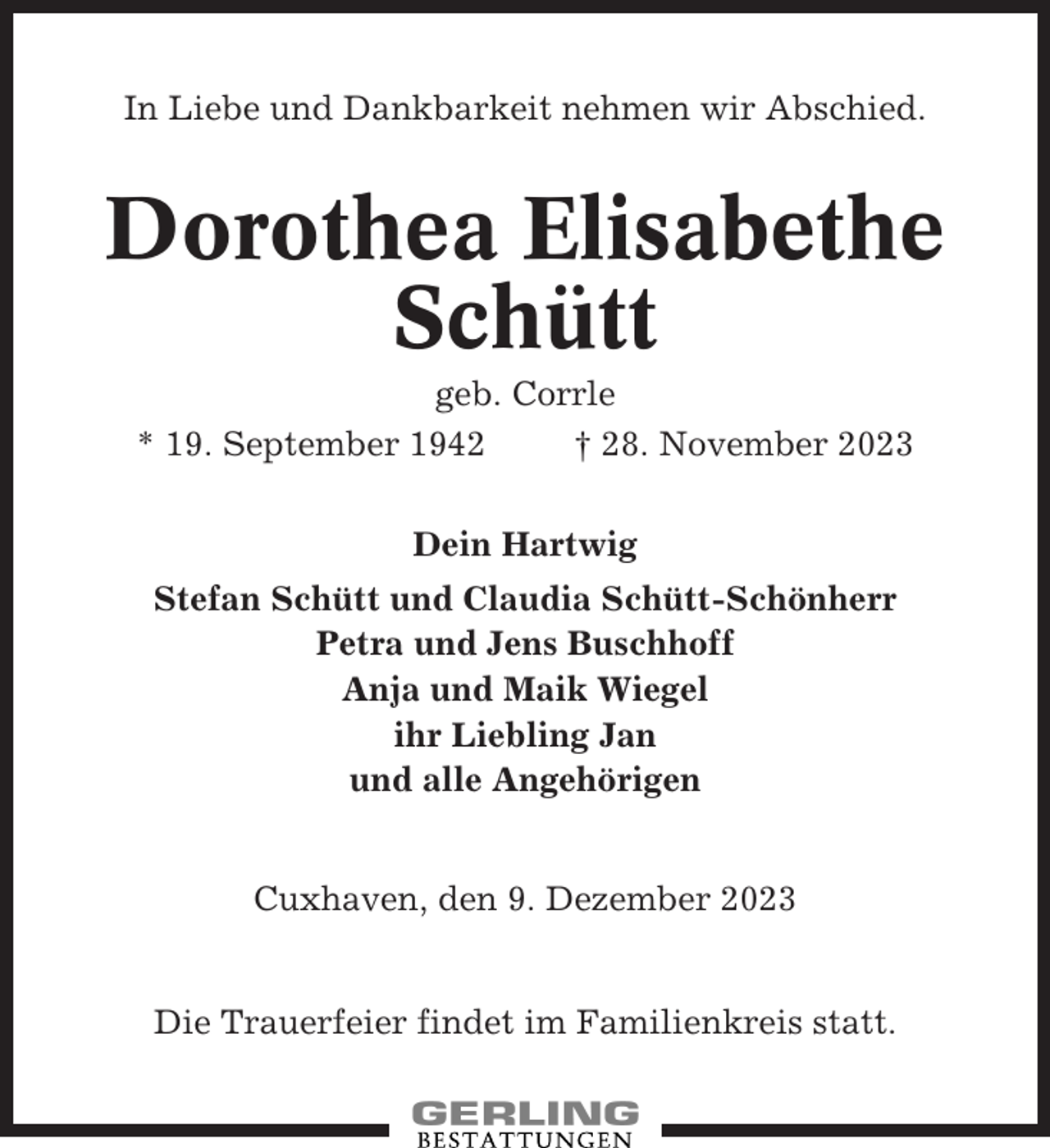 <p>In Liebe und Dankbarkeit nehmen wir Abschied.</p><p>Dorothea Elisabethe<br />Schütt<br />geb. Corrle<br />* 19. September 1942<br />† 28. November 2023<br />Dein Hartwig<br />Stefan Schütt und Claudia Schütt-Schönherr<br />Petra und Jens Buschhoff<br />Anja und Maik Wiegel<br />ihr Liebling Jan<br />und alle Angehörigen</p><p>Cuxhaven, den 9. Dezember 2023</p><p>Die Trauerfeier findet im Familienkreis statt.</p>