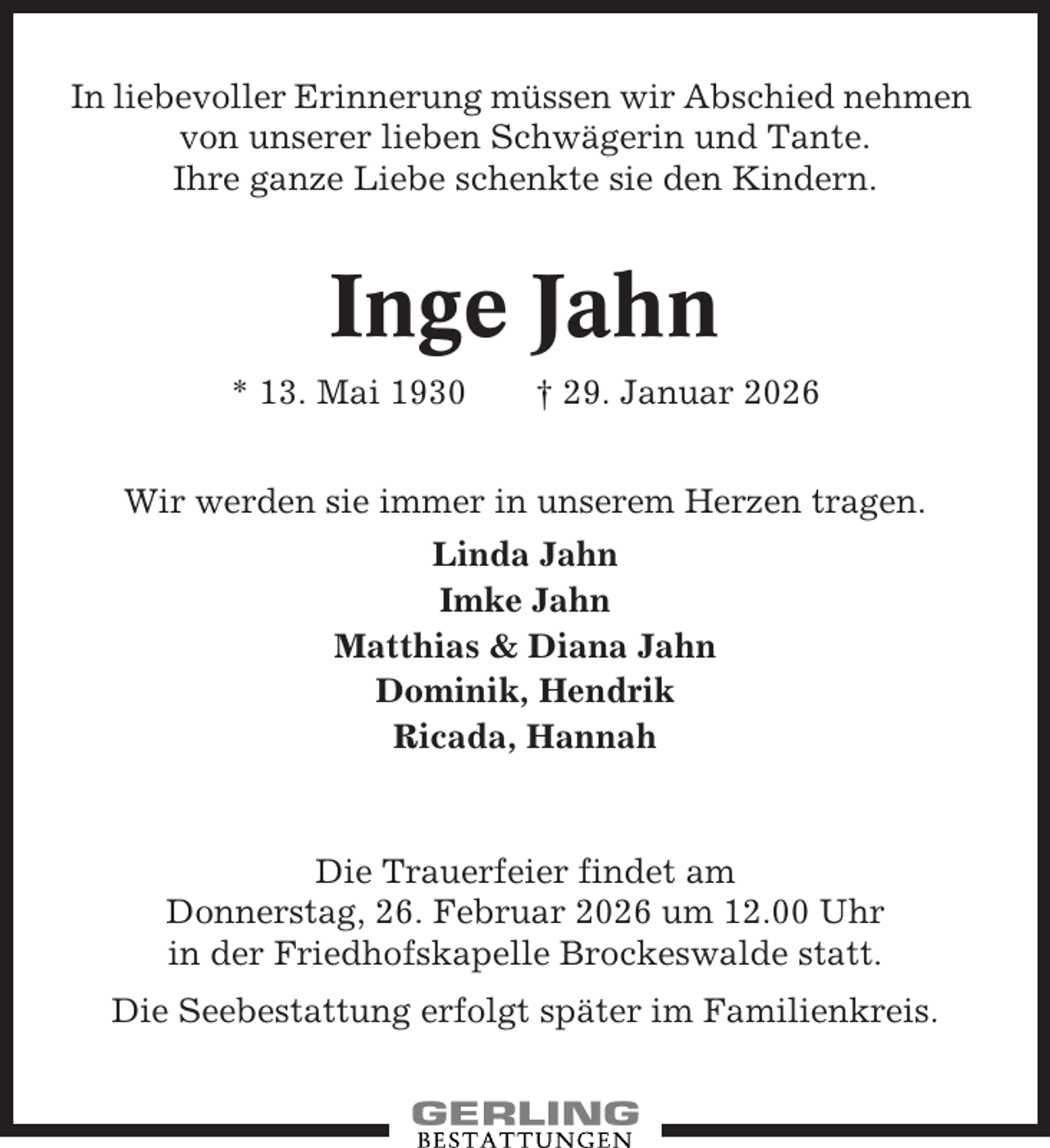 <p>In liebevoller Erinnerung müssen wir Abschied nehmen<br />von unserer lieben Schwägerin und Tante.<br />Ihre ganze Liebe schenkte sie den Kindern.</p><p>Inge Jahn<br />* 13. Mai 1930</p><p>† 29. Januar 2026</p><p>Wir werden sie immer in unserem Herzen tragen.<br />Linda Jahn<br />Imke Jahn<br />Matthias &amp; Diana Jahn<br />Dominik, Hendrik<br />Ricada, Hannah</p><p>Die Trauerfeier findet am<br />Donnerstag, 26. Februar 2026 um 12.00 Uhr<br />in der Friedhofskapelle Brockeswalde statt.<br />Die Seebestattung erfolgt später im Familienkreis.</p>
