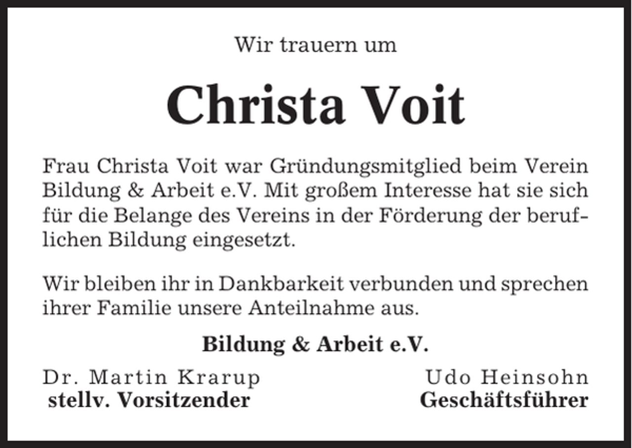 <p>Wir trauern um</p><p>Christa Voit<br />Frau Christa Voit war Gründungsmitglied beim Verein<br />Bildung &amp; Arbeit e.V. Mit großem Interesse hat sie sich<br />für die Belange des Vereins in der Förderung der beruflichen Bildung eingesetzt.<br />Wir bleiben ihr in Dankbarkeit verbunden und sprechen<br />ihrer Familie unsere Anteilnahme aus.</p><p>Bildung &amp; Arbeit e.V.<br />Dr. Martin Krarup</p><p>Udo Heinsohn</p><p>stellv. Vorsitzender</p><p>Geschäftsführer</p>