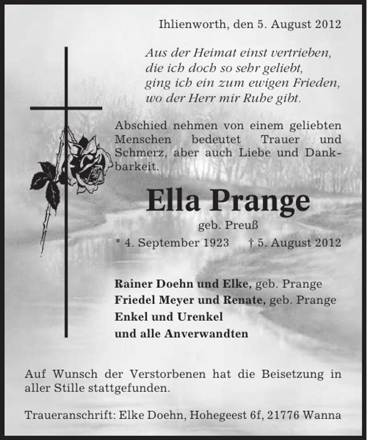 <p>Ihlienworth, den 5. August 2012</p><p>Aus der Heimat einst vertrieben,<br />die ich doch so sehr geliebt,<br />ging ich ein zum ewigen Frieden,<br />wo der Herr mir Ruhe gibt.<br />Abschied nehmen von einem geliebten<br />Menschen<br />bedeutet<br />Trauer<br />und<br />Schmerz, aber auch Liebe und Dankbarkeit.</p><p>Ella Prange<br />geb. Preuß<br />* 4. September 1923<br />† 5. August 2012<br />Rainer Doehn und Elke, geb. Prange<br />Friedel Meyer und Renate, geb. Prange<br />Enkel und Urenkel<br />und alle Anverwandten<br />Auf Wunsch der Verstorbenen hat die Beisetzung in<br />aller Stille stattgefunden.<br />Traueranschrift: Elke Doehn, Hohegeest 6f, 21776 Wanna</p>