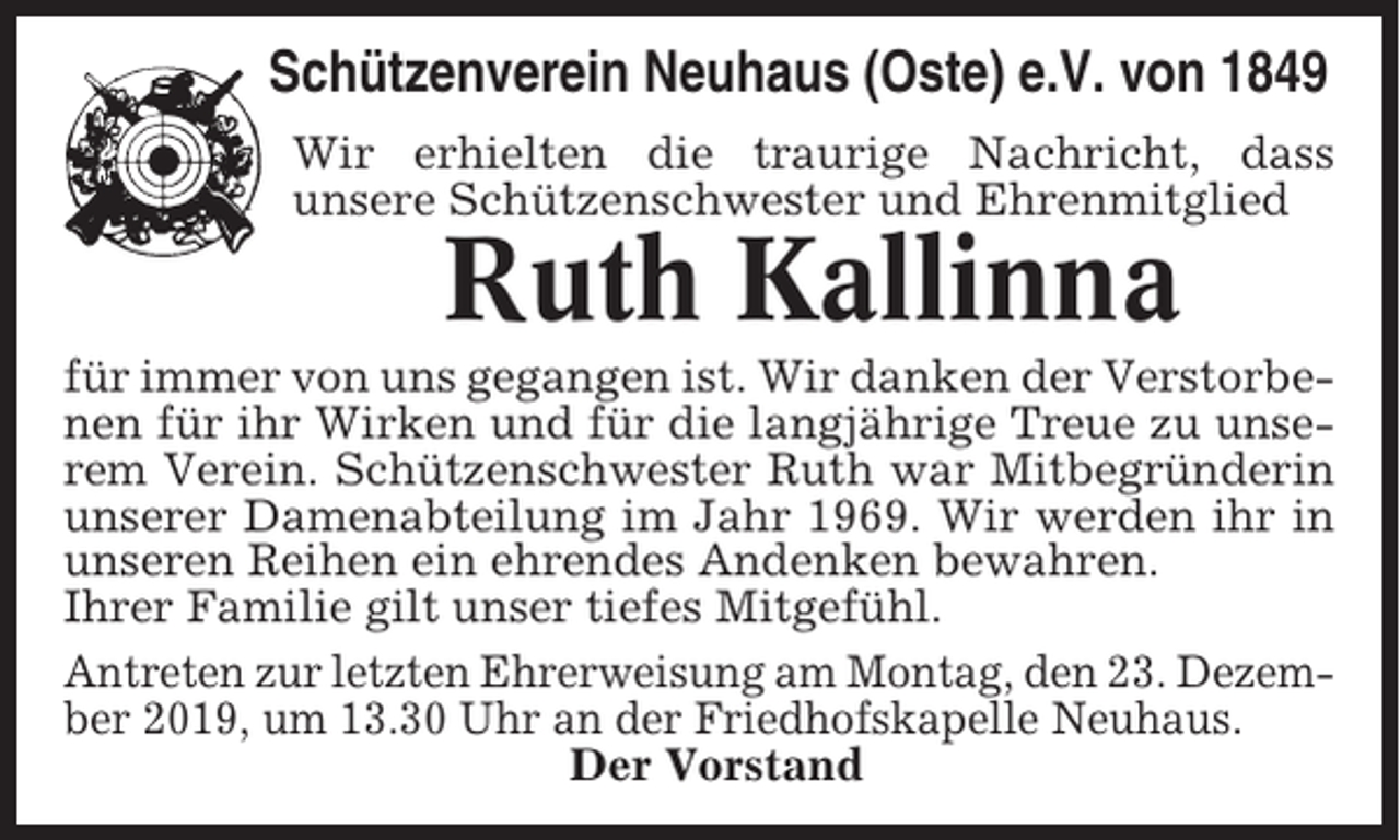 <p>Schützenverein Neuhaus (Oste) e.V. von 1849<br />Wir erhielten die traurige Nachricht, dass<br />unsere Schützenschwester und Ehrenmitglied</p><p>Ruth Kallinna<br />für immer von uns gegangen ist. Wir danken der Verstorbenen für ihr Wirken und für die langjährige Treue zu unserem Verein. Schützenschwester Ruth war Mitbegründerin<br />unserer Damenabteilung im Jahr 1969. Wir werden ihr in<br />unseren Reihen ein ehrendes Andenken bewahren.<br />Ihrer Familie gilt unser tiefes Mitgefühl.<br />Antreten zur letzten Ehrerweisung am Montag, den 23. Dezember 2019, um 13.30 Uhr an der Friedhofskapelle Neuhaus.<br />Der Vorstand</p>