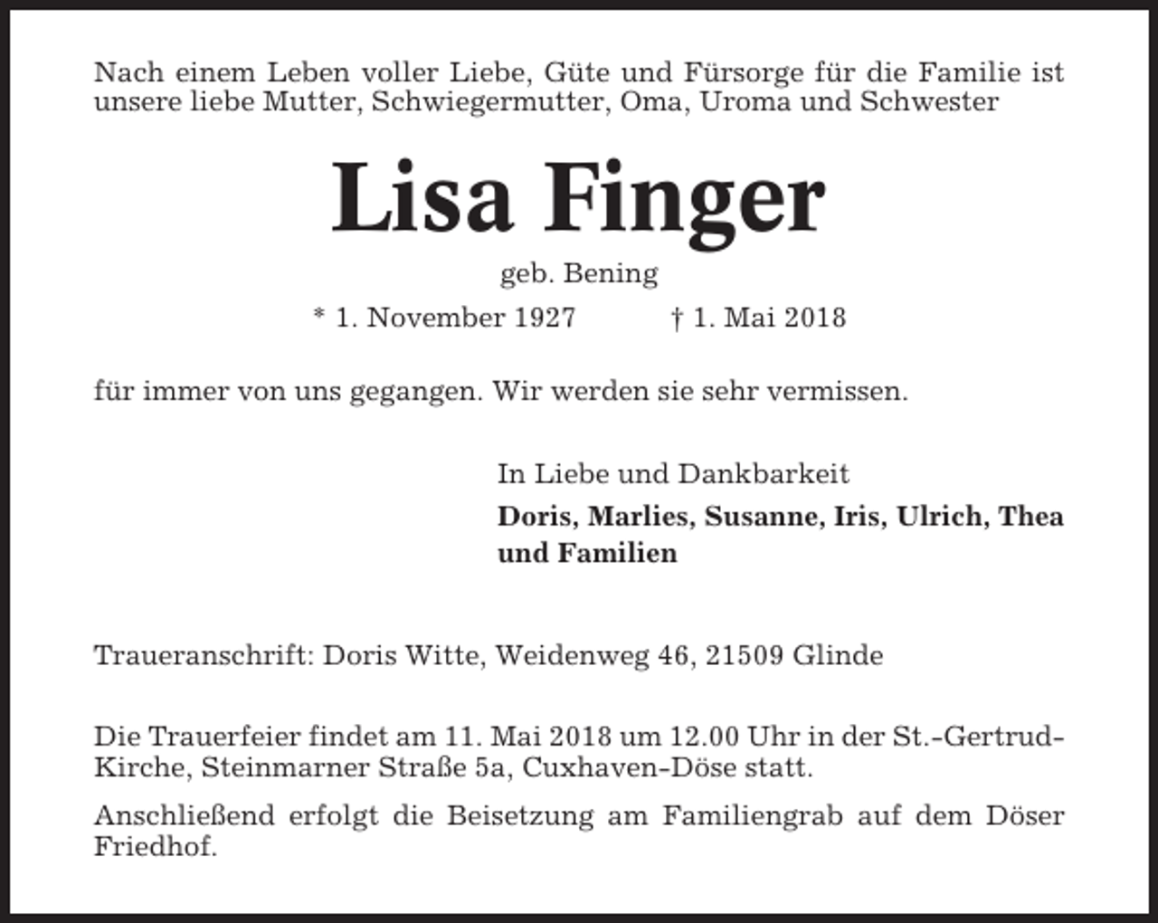 <p>Nach einem Leben voller Liebe, Güte und Fürsorge für die Familie ist<br />unsere liebe Mutter, Schwiegermutter, Oma, Uroma und Schwester</p><p>Lisa Finger<br />geb. Bening<br />* 1. November 1927<br />† 1. Mai 2018<br />für immer von uns gegangen. Wir werden sie sehr vermissen.<br />In Liebe und Dankbarkeit<br />Doris, Marlies, Susanne, Iris, Ulrich, Thea<br />und Familien</p><p>Traueranschrift: Doris Witte, Weidenweg 46, 21509 Glinde<br />Die Trauerfeier findet am 11. Mai 2018 um 12.00 Uhr in der St.-GertrudKirche, Steinmarner Straße 5a, Cuxhaven-Döse statt.<br />Anschließend erfolgt die Beisetzung am Familiengrab auf dem Döser<br />Friedhof.</p>