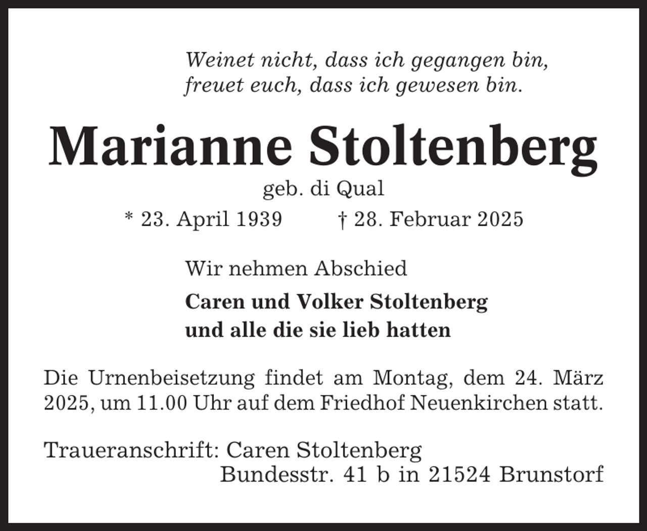 <p>Weinet nicht, dass ich gegangen bin,<br />freuet euch, dass ich gewesen bin.</p><p>Marianne Stoltenberg<br />geb. di Qual<br />* 23. April 1939<br />† 28. Februar 2025<br />Wir nehmen Abschied<br />Caren und Volker Stoltenberg<br />und alle die sie lieb hatten<br />Die Urnenbeisetzung findet am Montag, dem 24. März<br />2025, um 11.00 Uhr auf dem Friedhof Neuenkirchen statt.</p><p>Traueranschrift: Caren Stoltenberg<br />Bundesstr. 41 b in 21524 Brunstorf</p>