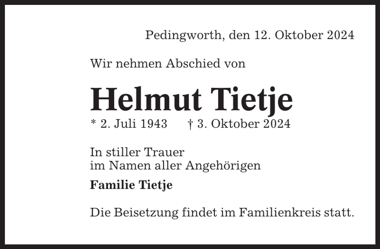 <p>Pedingworth, den 12. Oktober 2024<br />Wir nehmen Abschied von</p><p>Helmut Tietje<br />* 2. Juli 1943</p><p>† 3. Oktober 2024</p><p>In stiller Trauer<br />im Namen aller Angehörigen<br />Familie Tietje<br />Die Beisetzung findet im Familienkreis statt.</p>