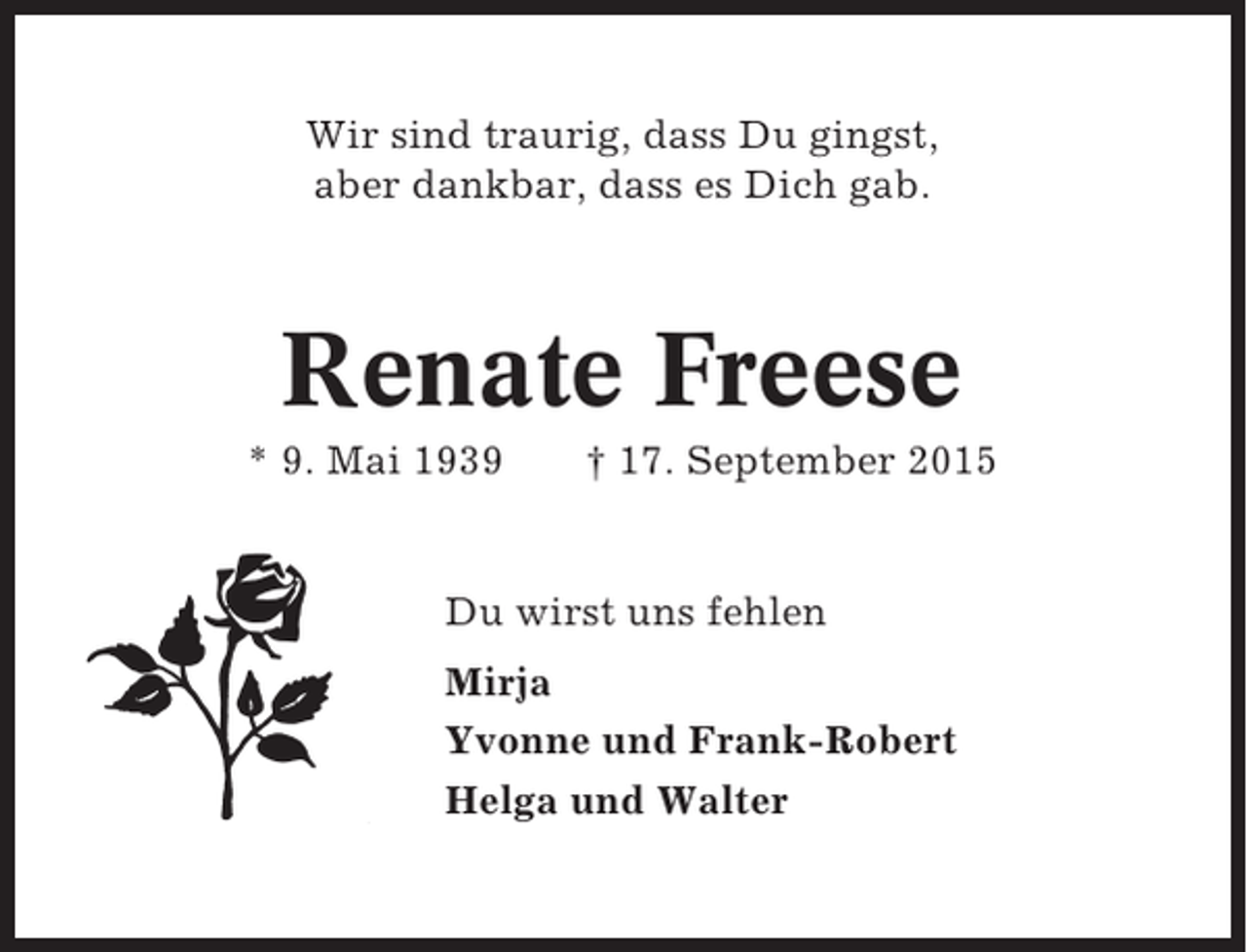 <p>Wir sind traurig, dass Du gingst,<br />aber dankbar, dass es Dich gab.</p><p>Renate Freese<br />* 9. Mai 1939</p><p>† 17. September 2015</p><p>Du wirst uns fehlen<br />Mirja<br />Yvonne und Frank-Robert<br />Helga und Walter</p>