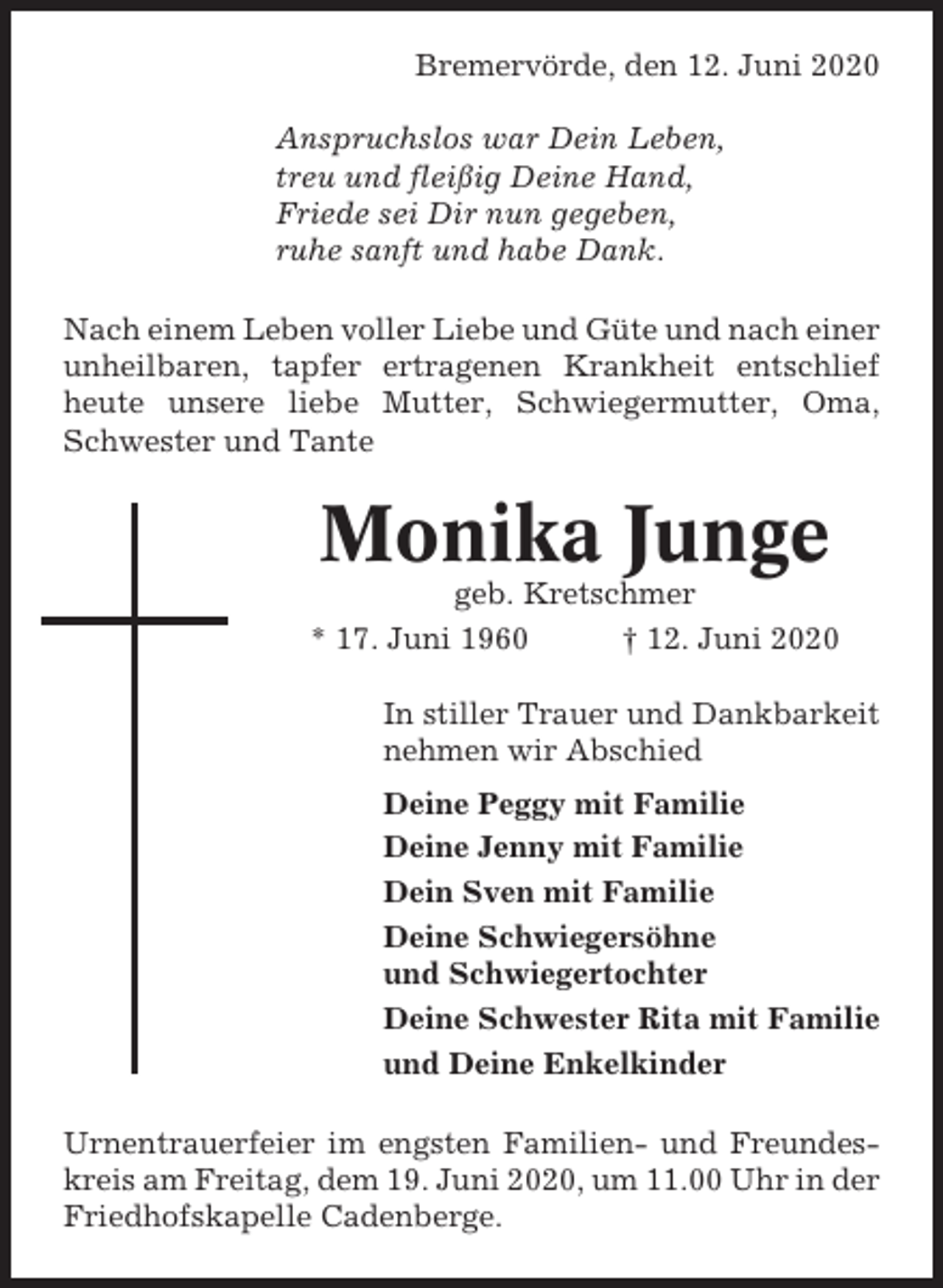 <p>Bremervörde, den 12. Juni 2020<br />Anspruchslos war Dein Leben,<br />treu und fleißig Deine Hand,<br />Friede sei Dir nun gegeben,<br />ruhe sanft und habe Dank.<br />Nach einem Leben voller Liebe und Güte und nach einer<br />unheilbaren, tapfer ertragenen Krankheit entschlief<br />heute unsere liebe Mutter, Schwiegermutter, Oma,<br />Schwester und Tante</p><p>Monika Junge<br />geb. Kretschmer<br />* 17. Juni 1960<br />† 12. Juni 2020<br />In stiller Trauer und Dankbarkeit<br />nehmen wir Abschied<br />Deine Peggy mit Familie<br />Deine Jenny mit Familie<br />Dein Sven mit Familie<br />Deine Schwiegersöhne<br />und Schwiegertochter<br />Deine Schwester Rita mit Familie<br />und Deine Enkelkinder<br />Urnentrauerfeier im engsten Familien- und Freundeskreis am Freitag, dem 19. Juni 2020, um 11.00 Uhr in der<br />Friedhofskapelle Cadenberge.</p>