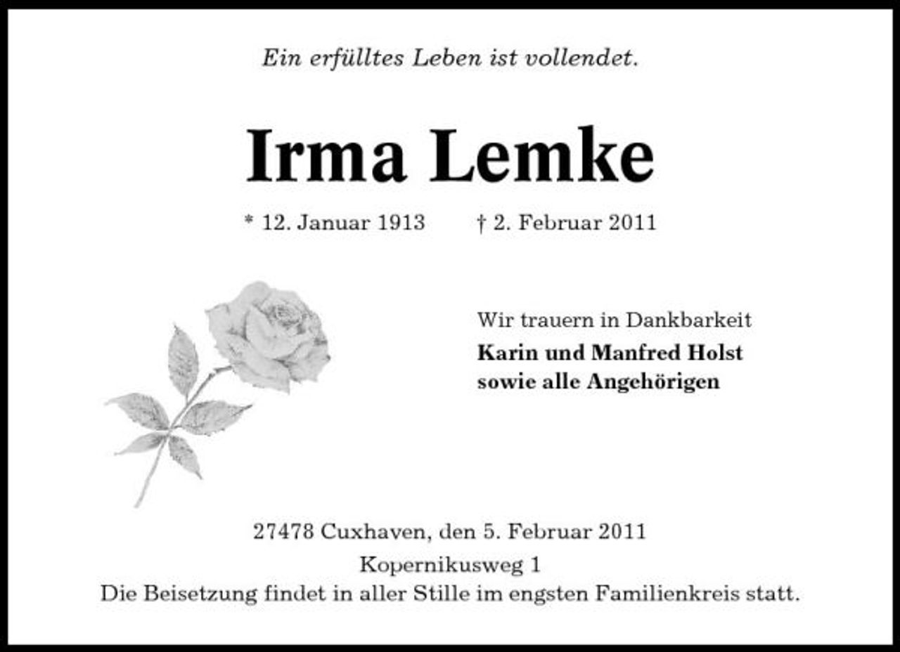<p>Ein erfülltes Leben ist vollendet.</p><p>Irma Lemke<br />* 12. Januar 1913 † 2. Februar 2011<br />Wir trauern in Dankbarkeit</p><p>Karin und Manfred Holst sowie alle Angehörigen</p><p>27478 Cuxhaven, den 5. Februar 2011 Kopernikusweg 1 Die Beisetzung findet in aller Stille im engsten Familienkreis statt.</p>