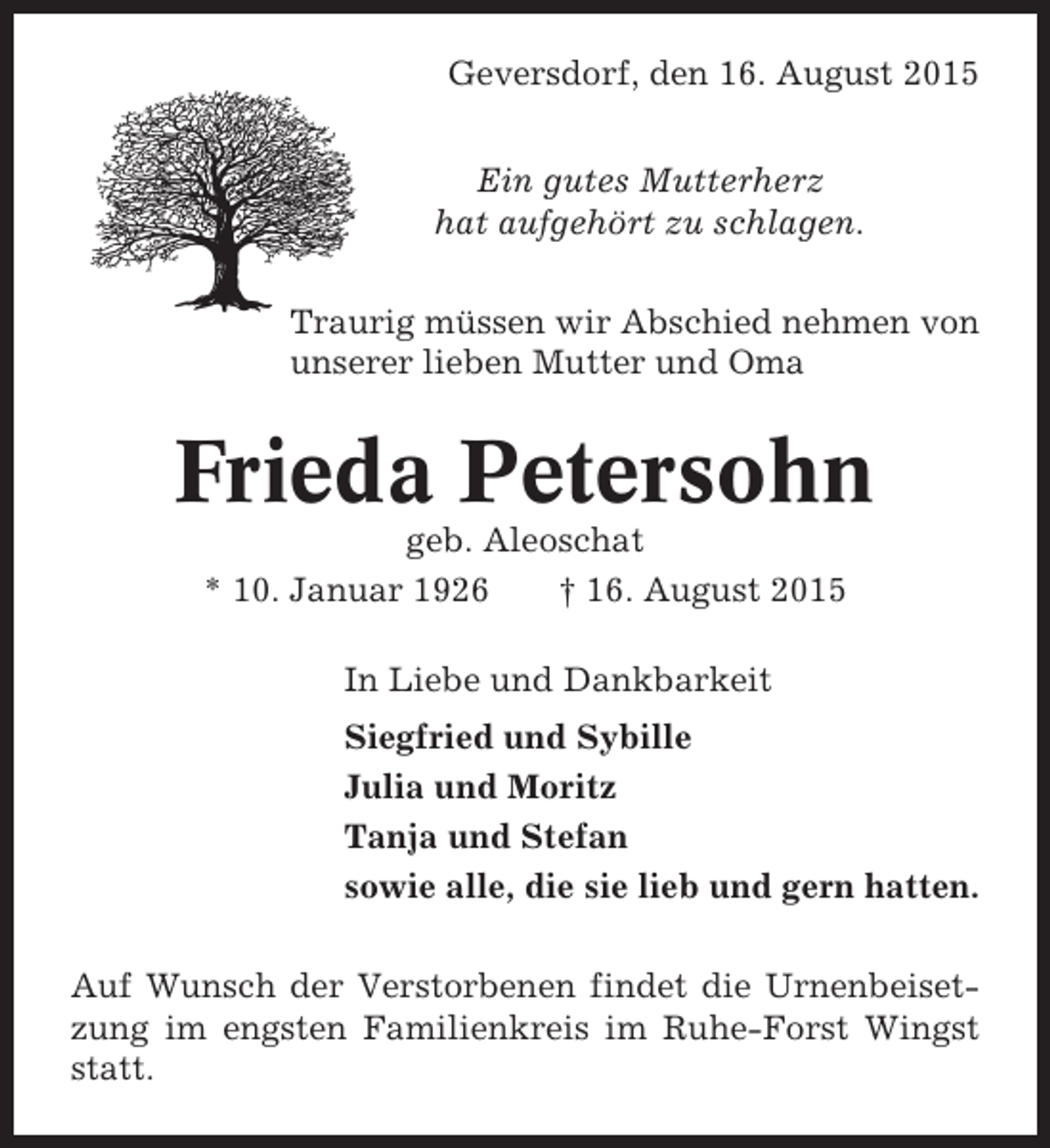 <p>Geversdorf, den 16. August 2015<br />Ein gutes Mutterherz<br />hat aufgehört zu schlagen.<br />Traurig müssen wir Abschied nehmen von<br />unserer lieben Mutter und Oma</p><p>Frieda Petersohn<br />geb. Aleoschat<br />* 10. Januar 1926<br />† 16. August 2015<br />In Liebe und Dankbarkeit<br />Siegfried und Sybille<br />Julia und Moritz<br />Tanja und Stefan<br />sowie alle, die sie lieb und gern hatten.<br />Auf Wunsch der Verstorbenen findet die Urnenbeisetzung im engsten Familienkreis im Ruhe-Forst Wingst<br />statt.</p>