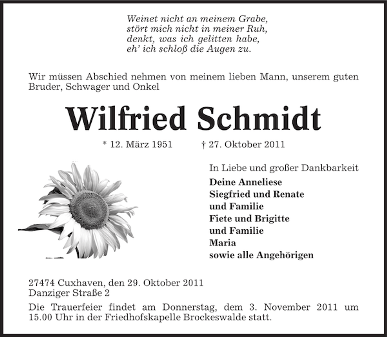 <p>Weinet nicht an meinem Grabe,<br />stört mich nicht in meiner Ruh,<br />denkt, was ich gelitten habe,<br />eh’ ich schloß die Augen zu.<br />Wir müssen Abschied nehmen von meinem lieben Mann, unserem guten<br />Bruder, Schwager und Onkel</p>
<p>Wilfried Schmidt<br />* 12. März 1951</p>
<p>† 27. Oktober 2011<br />In Liebe und großer Dankbarkeit<br />Deine Anneliese<br />Siegfried und Renate<br />und Familie<br />Fiete und Brigitte<br />und Familie<br />Maria<br />sowie alle Angehörigen</p>
<p>27474 Cuxhaven, den 29. Oktober 2011<br />Danziger Straße 2<br />Die Trauerfeier findet am Donnerstag, dem 3. November 2011 um<br />15.00 Uhr in der Friedhofskapelle Brockeswalde statt.</p>