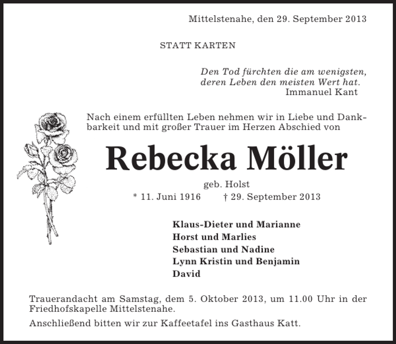 <p>Mittelstenahe, den 29. September 2013<br />STATT KARTEN</p><p>Den Tod fürchten die am wenigsten,<br />deren Leben den meisten Wert hat.<br />Immanuel Kant<br />Nach einem erfüllten Leben nehmen wir in Liebe und Dankbarkeit und mit großer Trauer im Herzen Abschied von</p><p>Rebecka Möller<br />* 11. Juni 1916</p><p>geb. Holst<br />† 29. September 2013</p><p>Klaus-Dieter und Marianne<br />Horst und Marlies<br />Sebastian und Nadine<br />Lynn Kristin und Benjamin<br />David<br />Trauerandacht am Samstag, dem 5. Oktober 2013, um 11.00 Uhr in der<br />Friedhofskapelle Mittelstenahe.<br />Anschließend bitten wir zur Kaffeetafel ins Gasthaus Katt.</p>